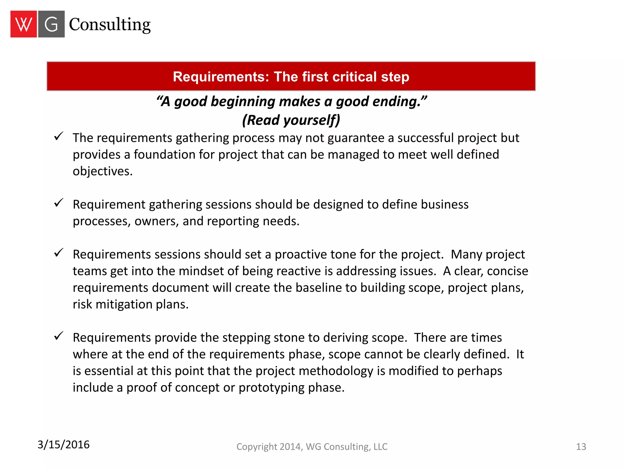 Copyright 2014, WG Consulting, LLC 133/15/2016
Requirements: The first critical step
“A good beginning makes a good ending.”
(Read yourself)
 The requirements gathering process may not guarantee a successful project but
provides a foundation for project that can be managed to meet well defined
objectives.
 Requirement gathering sessions should be designed to define business
processes, owners, and reporting needs.
 Requirements sessions should set a proactive tone for the project. Many project
teams get into the mindset of being reactive is addressing issues. A clear, concise
requirements document will create the baseline to building scope, project plans,
risk mitigation plans.
 Requirements provide the stepping stone to deriving scope. There are times
where at the end of the requirements phase, scope cannot be clearly defined. It
is essential at this point that the project methodology is modified to perhaps
include a proof of concept or prototyping phase.
 