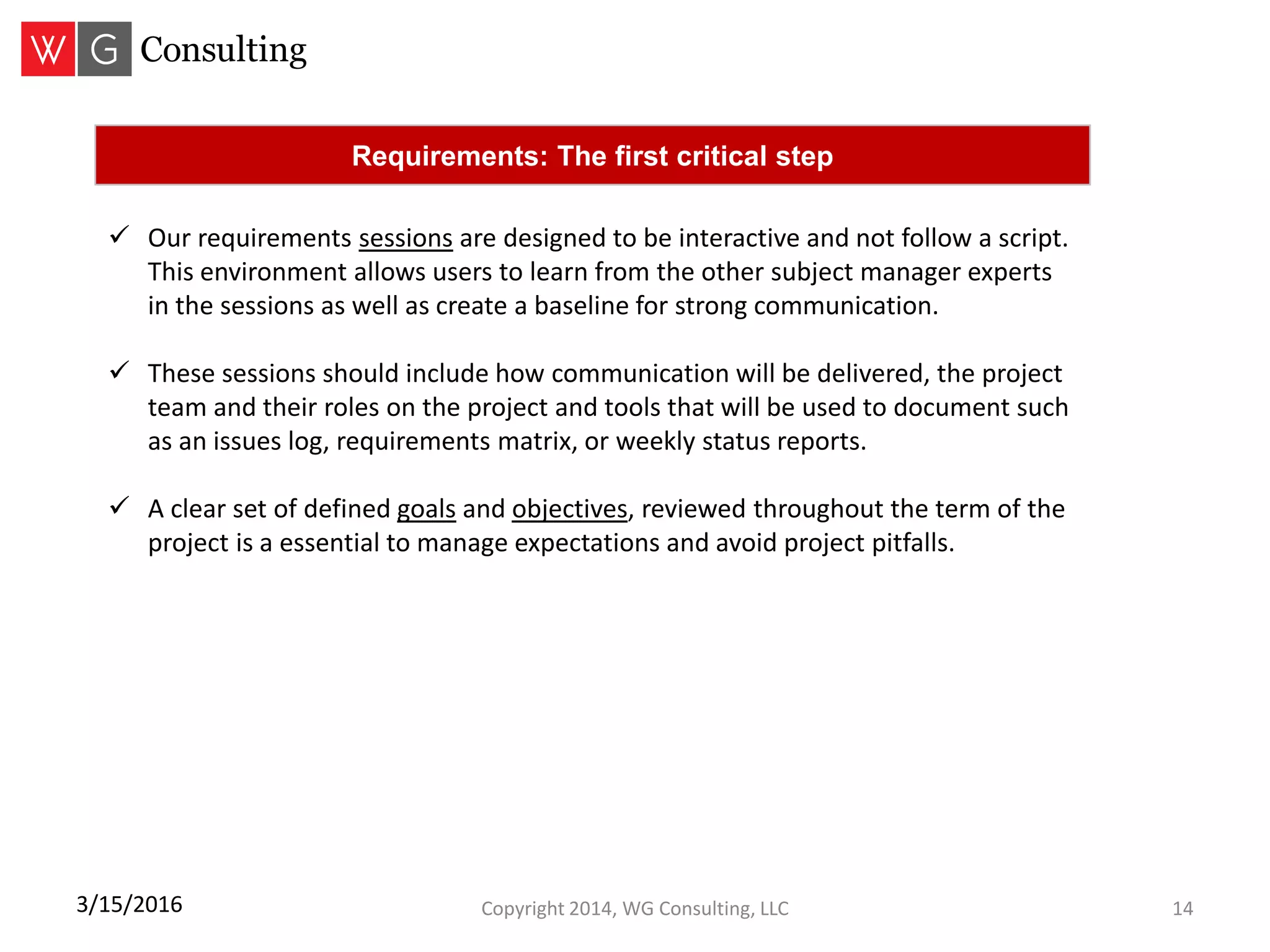 Copyright 2014, WG Consulting, LLC 143/15/2016
Requirements: The first critical step
 Our requirements sessions are designed to be interactive and not follow a script.
This environment allows users to learn from the other subject manager experts
in the sessions as well as create a baseline for strong communication.
 These sessions should include how communication will be delivered, the project
team and their roles on the project and tools that will be used to document such
as an issues log, requirements matrix, or weekly status reports.
 A clear set of defined goals and objectives, reviewed throughout the term of the
project is a essential to manage expectations and avoid project pitfalls.
 