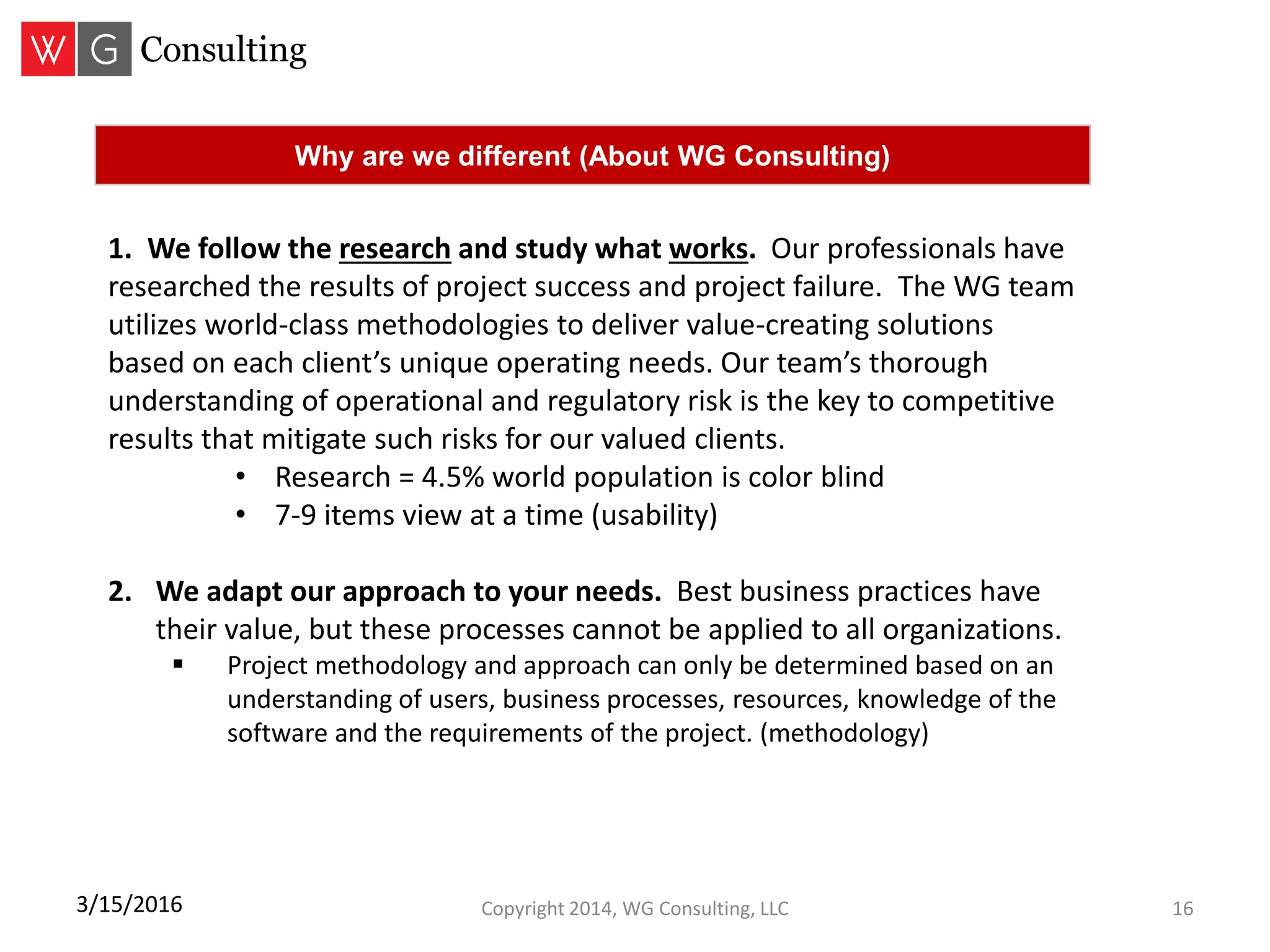 Copyright 2014, WG Consulting, LLC 163/15/2016
Why are we different (About WG Consulting)
1. We follow the research and study what works. Our professionals have
researched the results of project success and project failure. The WG team
utilizes world-class methodologies to deliver value-creating solutions
based on each client’s unique operating needs. Our team’s thorough
understanding of operational and regulatory risk is the key to competitive
results that mitigate such risks for our valued clients.
• Research = 4.5% world population is color blind
• 7-9 items view at a time (usability)
2. We adapt our approach to your needs. Best business practices have
their value, but these processes cannot be applied to all organizations.
 Project methodology and approach can only be determined based on an
understanding of users, business processes, resources, knowledge of the
software and the requirements of the project. (methodology)
 