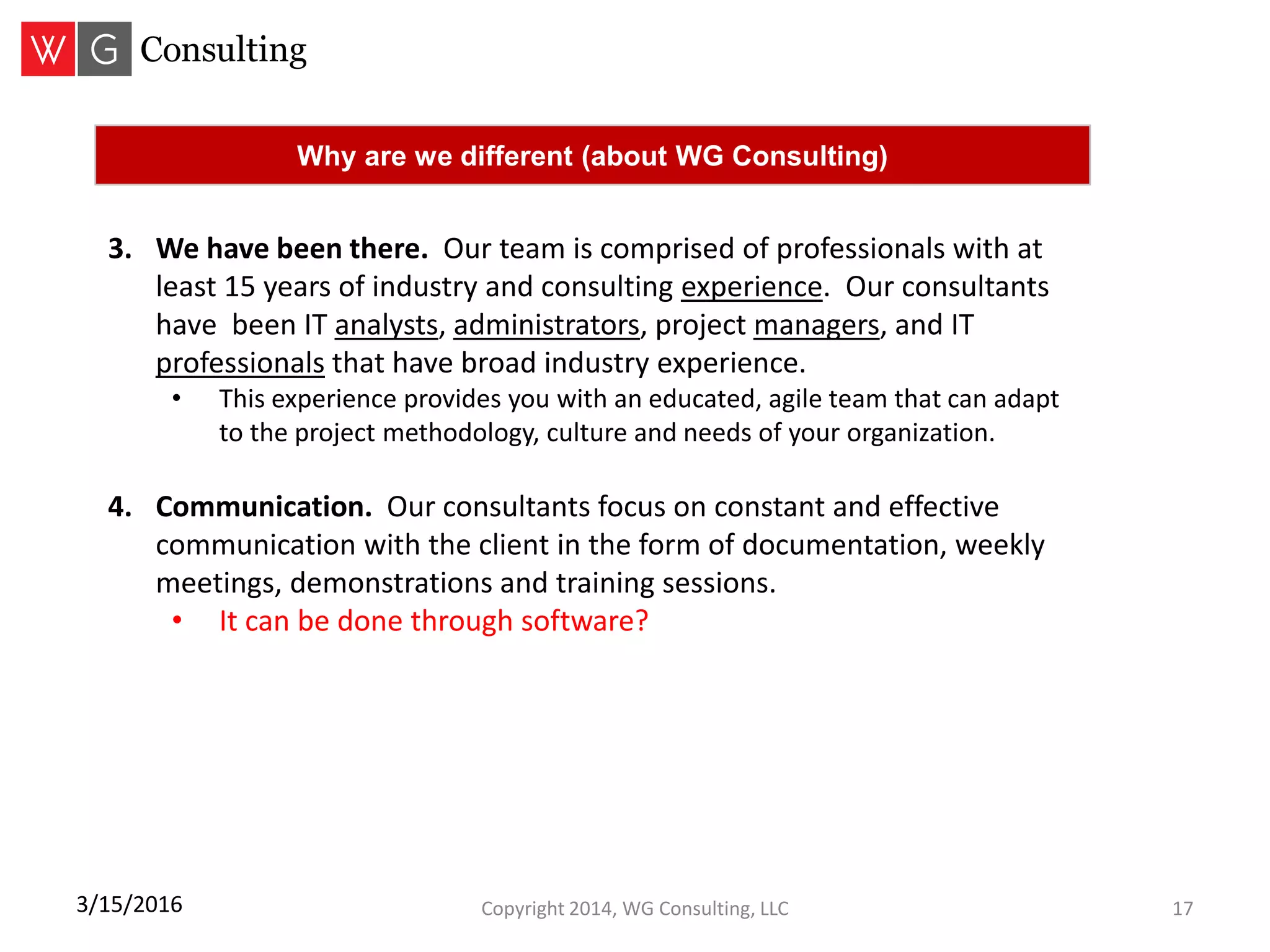 Copyright 2014, WG Consulting, LLC 173/15/2016
Why are we different (about WG Consulting)
3. We have been there. Our team is comprised of professionals with at
least 15 years of industry and consulting experience. Our consultants
have been IT analysts, administrators, project managers, and IT
professionals that have broad industry experience.
• This experience provides you with an educated, agile team that can adapt
to the project methodology, culture and needs of your organization.
4. Communication. Our consultants focus on constant and effective
communication with the client in the form of documentation, weekly
meetings, demonstrations and training sessions.
• It can be done through software?
 