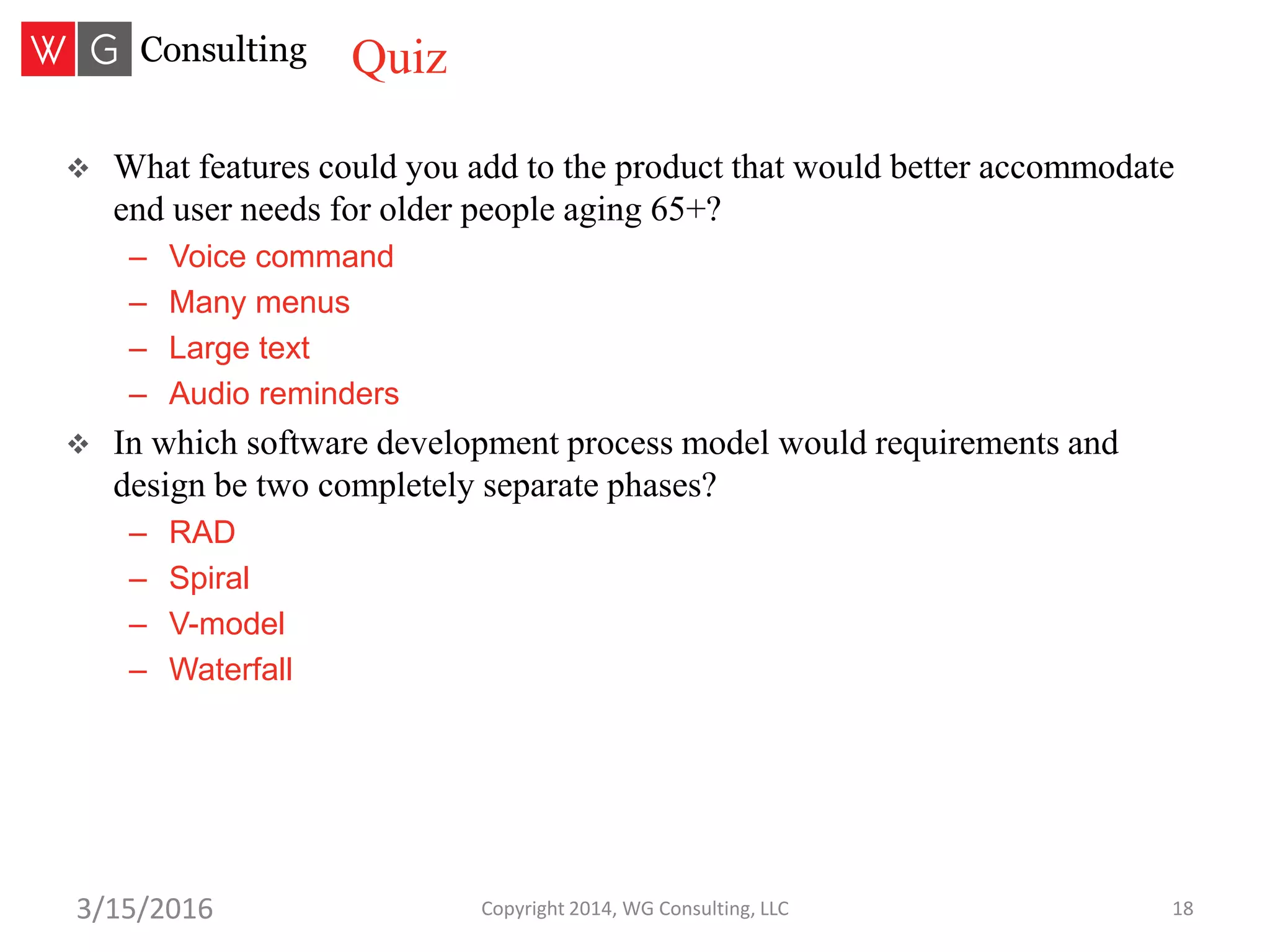 Copyright 2014, WG Consulting, LLC 183/15/2016
 What features could you add to the product that would better accommodate
end user needs for older people aging 65+?
– Voice command
– Many menus
– Large text
– Audio reminders
 In which software development process model would requirements and
design be two completely separate phases?
– RAD
– Spiral
– V-model
– Waterfall
Quiz
 