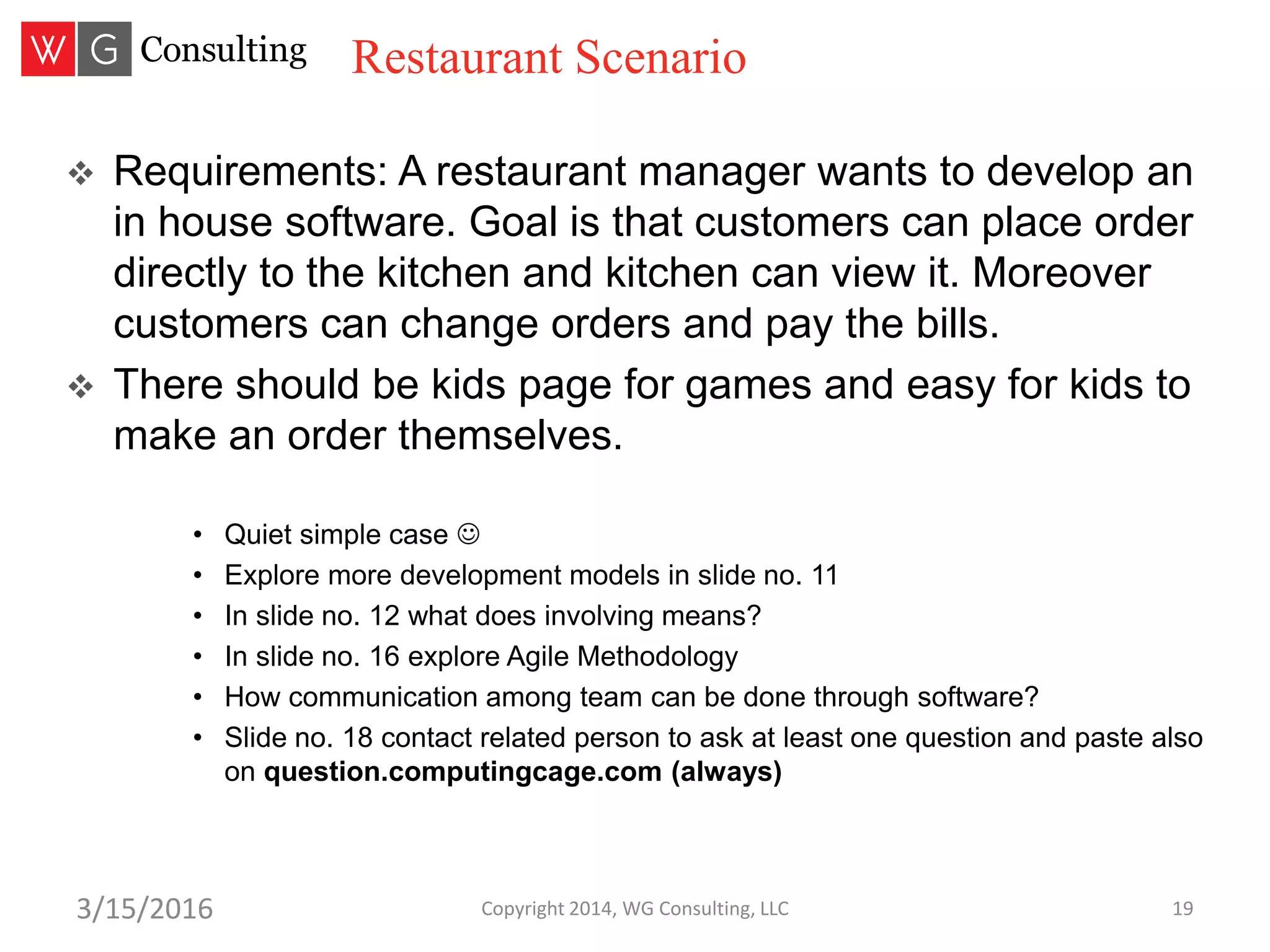 Copyright 2014, WG Consulting, LLC 193/15/2016
 Requirements: A restaurant manager wants to develop an
in house software. Goal is that customers can place order
directly to the kitchen and kitchen can view it. Moreover
customers can change orders and pay the bills.
 There should be kids page for games and easy for kids to
make an order themselves.
• Quiet simple case 
• Explore more development models in slide no. 11
• In slide no. 12 what does involving means?
• In slide no. 16 explore Agile Methodology
• How communication among team can be done through software?
• Slide no. 18 contact related person to ask at least one question and paste also
on question.computingcage.com (always)
Restaurant Scenario
 
