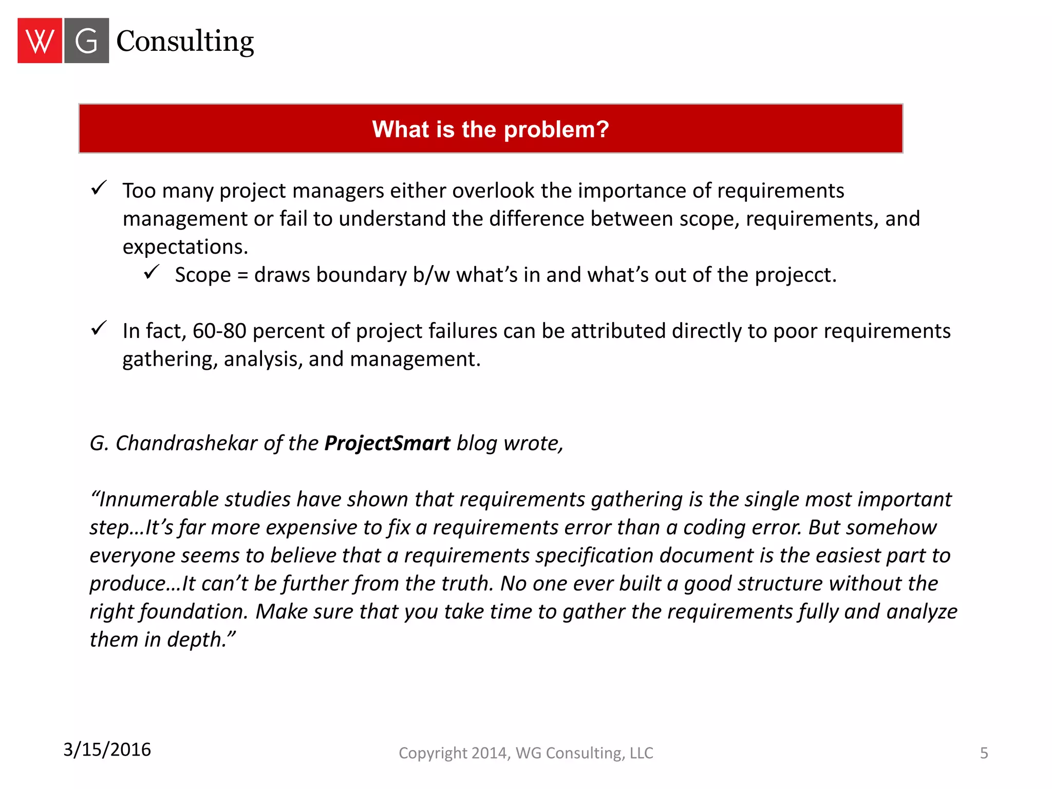 Copyright 2014, WG Consulting, LLC 53/15/2016
 Too many project managers either overlook the importance of requirements
management or fail to understand the difference between scope, requirements, and
expectations.
 Scope = draws boundary b/w what’s in and what’s out of the projecct.
 In fact, 60-80 percent of project failures can be attributed directly to poor requirements
gathering, analysis, and management.
G. Chandrashekar of the ProjectSmart blog wrote,
“Innumerable studies have shown that requirements gathering is the single most important
step…It’s far more expensive to fix a requirements error than a coding error. But somehow
everyone seems to believe that a requirements specification document is the easiest part to
produce…It can’t be further from the truth. No one ever built a good structure without the
right foundation. Make sure that you take time to gather the requirements fully and analyze
them in depth.”
What is the problem?
 