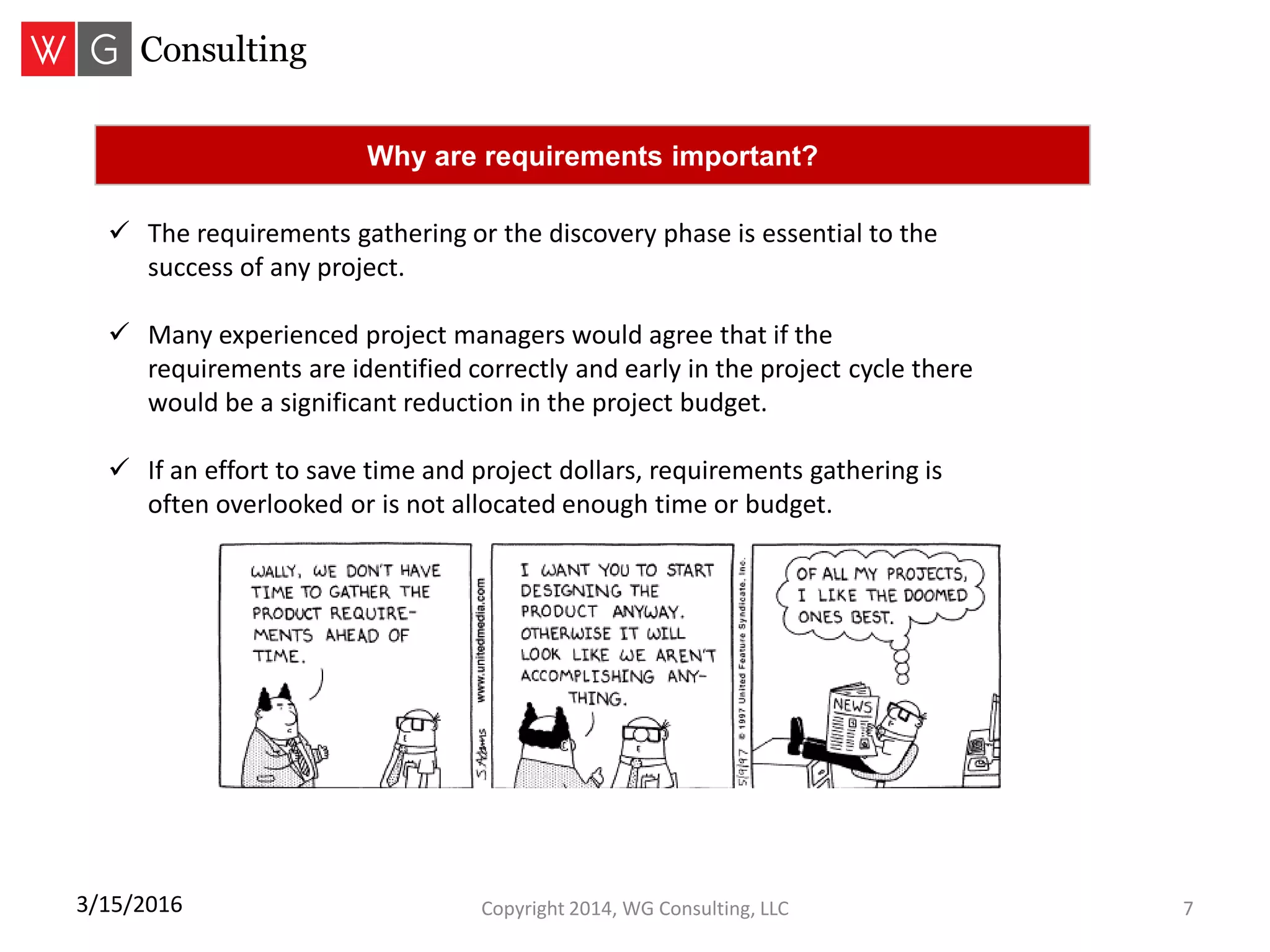 Copyright 2014, WG Consulting, LLC 73/15/2016
 The requirements gathering or the discovery phase is essential to the
success of any project.
 Many experienced project managers would agree that if the
requirements are identified correctly and early in the project cycle there
would be a significant reduction in the project budget.
 If an effort to save time and project dollars, requirements gathering is
often overlooked or is not allocated enough time or budget.
Why are requirements important?
 