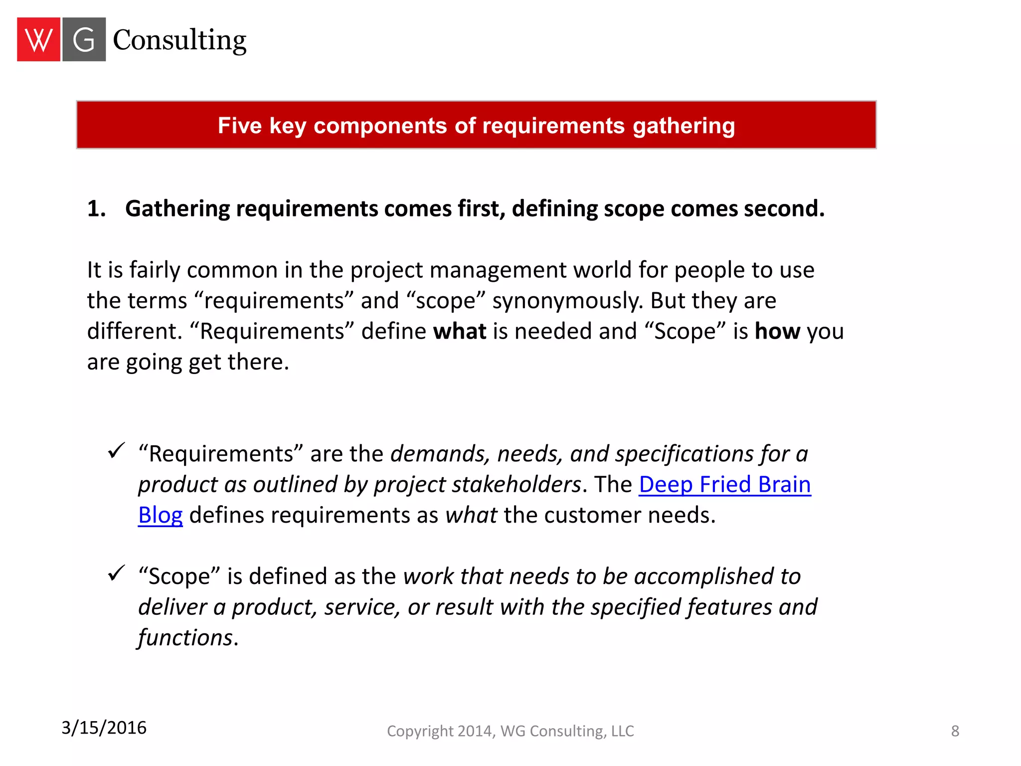 Copyright 2014, WG Consulting, LLC 83/15/2016
Five key components of requirements gathering
1. Gathering requirements comes first, defining scope comes second.
It is fairly common in the project management world for people to use
the terms “requirements” and “scope” synonymously. But they are
different. “Requirements” define what is needed and “Scope” is how you
are going get there.
 “Requirements” are the demands, needs, and specifications for a
product as outlined by project stakeholders. The Deep Fried Brain
Blog defines requirements as what the customer needs.
 “Scope” is defined as the work that needs to be accomplished to
deliver a product, service, or result with the specified features and
functions.
 