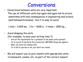 Conversions
• Conversions between units are very important.
The use of different units has again and again led to errors,
sometimes with bad consequences in engineering and science
(and homework/exams), but it is easy to avoid.
1 mile = 1.609 km, 1 hr = 3600 s, 1 tonne = 1000 kg ...
• Avoid skipping the units
(for example, to save your writing time ?)
– Are all the ingredients for a problem in the same units system?
It is crucial to perform the conversion, BEFORE doing any algebra.
– Basic SI units are always safe
It is OK to use km or nm, but don’t mix them!
• We will expect you to give results with appropriate units,
in homework, exams, etc. as part of the correct answer!
 