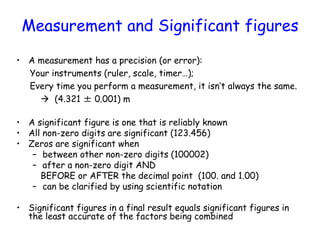 Measurement and Significant figures
• A measurement has a precision (or error):
Your instruments (ruler, scale, timer…);
Every time you perform a measurement, it isn’t always the same.
 (4.321 ± 0.001) m
• A significant figure is one that is reliably known
• All non-zero digits are significant (123.456)
• Zeros are significant when
– between other non-zero digits (100002)
– after a non-zero digit AND
BEFORE or AFTER the decimal point (100. and 1.00)
– can be clarified by using scientific notation
• Significant figures in a final result equals significant figures in
the least accurate of the factors being combined
 