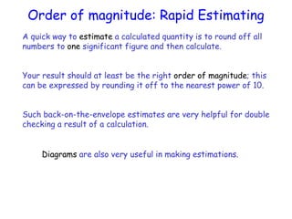 A quick way to estimate a calculated quantity is to round off all
numbers to one significant figure and then calculate.
Your result should at least be the right order of magnitude; this
can be expressed by rounding it off to the nearest power of 10.
Such back-on-the-envelope estimates are very helpful for double
checking a result of a calculation.
Diagrams are also very useful in making estimations.
Order of magnitude: Rapid Estimating
 