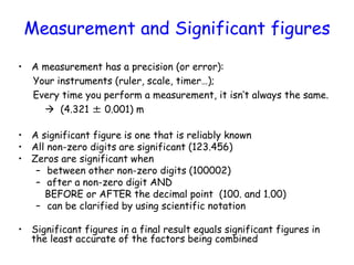 Measurement and Significant figures
• A measurement has a precision (or error):
Your instruments (ruler, scale, timer…);
E...