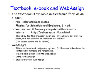 Textbook, e-book and WebAssign
• The textbook is available in electronic form as an
e-book.
– Paul Tipler and Gene Mosca,
...