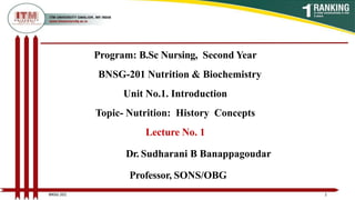 Program: B.Sc Nursing, Second Year
BNSG-201 Nutrition & Biochemistry
Unit No.1. Introduction
Topic- Nutrition: History Concepts
Lecture No. 1
Dr. Sudharani B Banappagoudar
Professor, SONS/OBG
1
BNSG 201
 