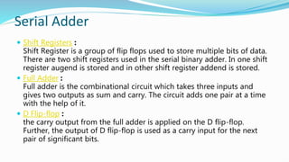 Serial Adder
 Shift Registers :
Shift Register is a group of flip flops used to store multiple bits of data.
There are two shift registers used in the serial binary adder. In one shift
register augend is stored and in other shift register addend is stored.
 Full Adder :
Full adder is the combinational circuit which takes three inputs and
gives two outputs as sum and carry. The circuit adds one pair at a time
with the help of it.
 D Flip-flop :
the carry output from the full adder is applied on the D flip-flop.
Further, the output of D flip-flop is used as a carry input for the next
pair of significant bits.
 