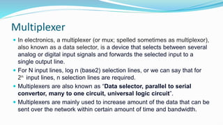 Multiplexer
 In electronics, a multiplexer (or mux; spelled sometimes as multiplexor),
also known as a data selector, is a device that selects between several
analog or digital input signals and forwards the selected input to a
single output line.
 For N input lines, log n (base2) selection lines, or we can say that for
2n input lines, n selection lines are required.
 Multiplexers are also known as “Data selector, parallel to serial
convertor, many to one circuit, universal logic circuit​”.
 Multiplexers are mainly used to increase amount of the data that can be
sent over the network within certain amount of time and bandwidth.
 