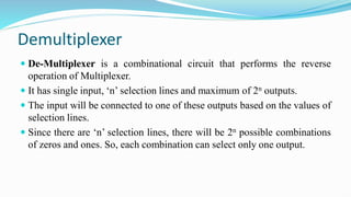 Demultiplexer
 De-Multiplexer is a combinational circuit that performs the reverse
operation of Multiplexer.
 It has single input, ‘n’ selection lines and maximum of 2n outputs.
 The input will be connected to one of these outputs based on the values of
selection lines.
 Since there are ‘n’ selection lines, there will be 2n possible combinations
of zeros and ones. So, each combination can select only one output.
 