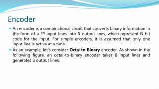 Encoder
 An encoder is a combinational circuit that converts binary information in
the form of a 2N input lines into N output lines, which represent N bit
code for the input. For simple encoders, it is assumed that only one
input line is active at a time.
 As an example, let’s consider Octal to Binary encoder. As shown in the
following figure, an octal-to-binary encoder takes 8 input lines and
generates 3 output lines.
 