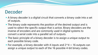 Decoder
 A binary decoder is a digital circuit that converts a binary code into a set
of outputs.
 The binary code represents the position of the desired output and is
used to select the specific output that is active. Binary decoders are the
inverse of encoders and are commonly used in digital systems to
convert a serial code into a parallel set of outputs.
 The basic principle of a binary decoder is to assign a unique output to
each possible binary code.
 For example, a binary decoder with 4 inputs and 2^4 = 16 outputs can
assign a unique output to each of the 16 possible 4-bit binary codes.
 