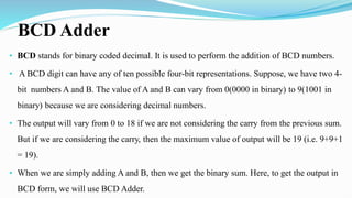 BCD Adder
• BCD stands for binary coded decimal. It is used to perform the addition of BCD numbers.
• A BCD digit can have any of ten possible four-bit representations. Suppose, we have two 4-
bit numbers A and B. The value of A and B can vary from 0(0000 in binary) to 9(1001 in
binary) because we are considering decimal numbers.
• The output will vary from 0 to 18 if we are not considering the carry from the previous sum.
But if we are considering the carry, then the maximum value of output will be 19 (i.e. 9+9+1
= 19).
• When we are simply adding A and B, then we get the binary sum. Here, to get the output in
BCD form, we will use BCD Adder.
 