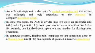 An arithmetic-logic unit is the part of a central processing unit that carries
out arithmetic and logic operations on the operands in
computer instruction words.
In some processors, the ALU is divided into two units: an arithmetic unit
(AU) and a logic unit (LU). Some processors contain more than one AU --
for example, one for fixed-point operations and another for floating-point
operations.
In computer systems, floating-point computations are sometimes done by
a floating-point unit (FPU) on a separate chip called a numeric coprocessor.
 