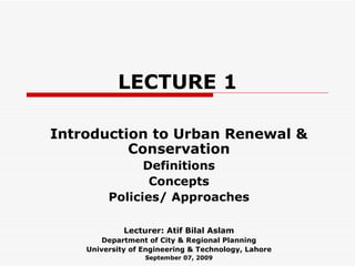 LECTURE 1 Introduction to Urban Renewal & Conservation Definitions Concepts Policies/ Approaches Lecturer: Atif Bilal Aslam Department of City & Regional Planning University of Engineering & Technology, Lahore September 07, 2009 