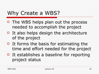 Why Create a WBS? The WBS helps plan out the process needed to accomplish the project It also helps design the architecture of the project It forms the basis for estimating the time and effort needed for the project It establishes a baseline for reporting project status 