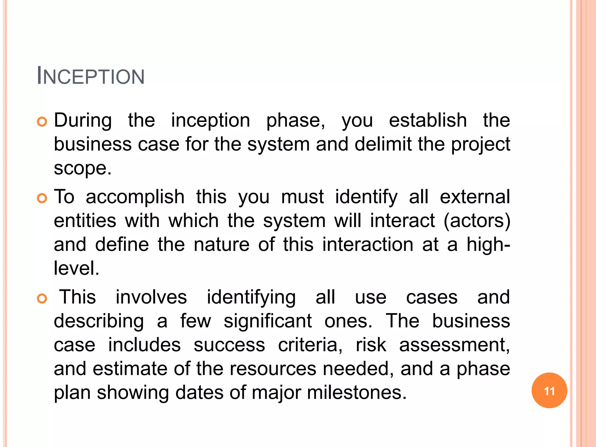 INCEPTION
 During the inception phase, you establish the
business case for the system and delimit the project
scope.
 To accomplish this you must identify all external
entities with which the system will interact (actors)
and define the nature of this interaction at a high-
level.
 This involves identifying all use cases and
describing a few significant ones. The business
case includes success criteria, risk assessment,
and estimate of the resources needed, and a phase
plan showing dates of major milestones. 11
 
