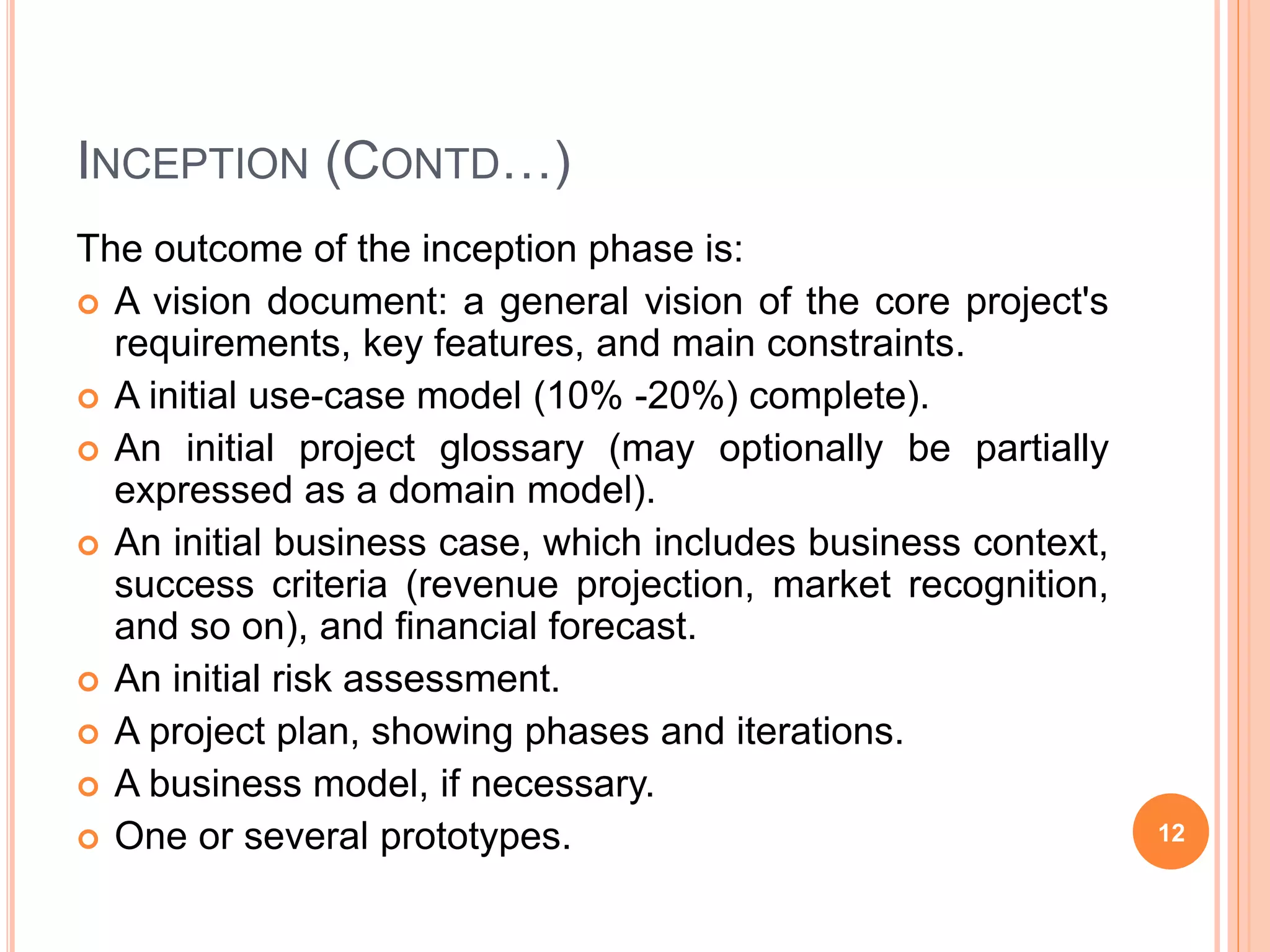 INCEPTION (CONTD…)
The outcome of the inception phase is:
 A vision document: a general vision of the core project's
requirements, key features, and main constraints.
 A initial use-case model (10% -20%) complete).
 An initial project glossary (may optionally be partially
expressed as a domain model).
 An initial business case, which includes business context,
success criteria (revenue projection, market recognition,
and so on), and financial forecast.
 An initial risk assessment.
 A project plan, showing phases and iterations.
 A business model, if necessary.
 One or several prototypes. 12
 