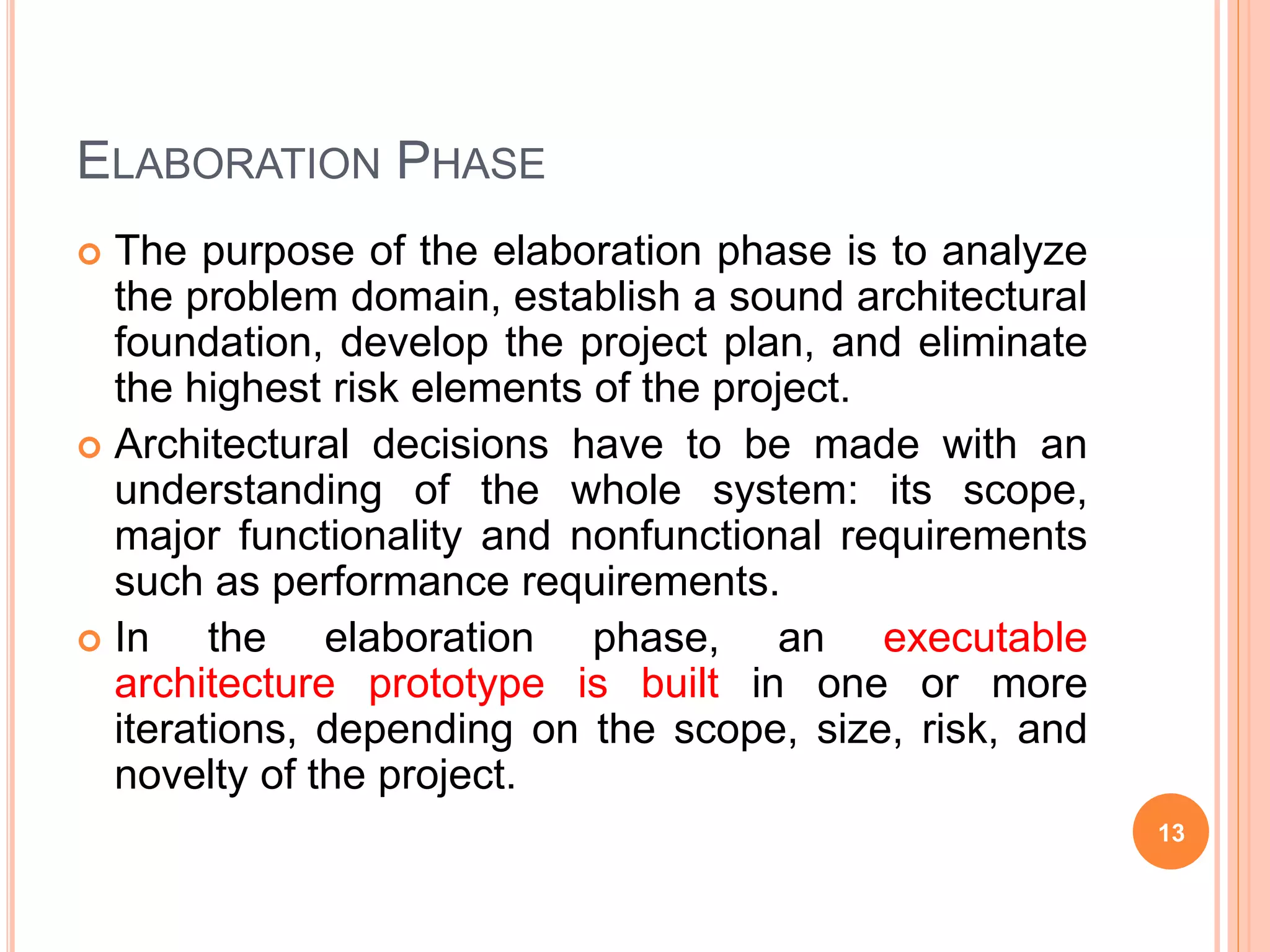 ELABORATION PHASE
 The purpose of the elaboration phase is to analyze
the problem domain, establish a sound architectural
foundation, develop the project plan, and eliminate
the highest risk elements of the project.
 Architectural decisions have to be made with an
understanding of the whole system: its scope,
major functionality and nonfunctional requirements
such as performance requirements.
 In the elaboration phase, an executable
architecture prototype is built in one or more
iterations, depending on the scope, size, risk, and
novelty of the project.
13
 