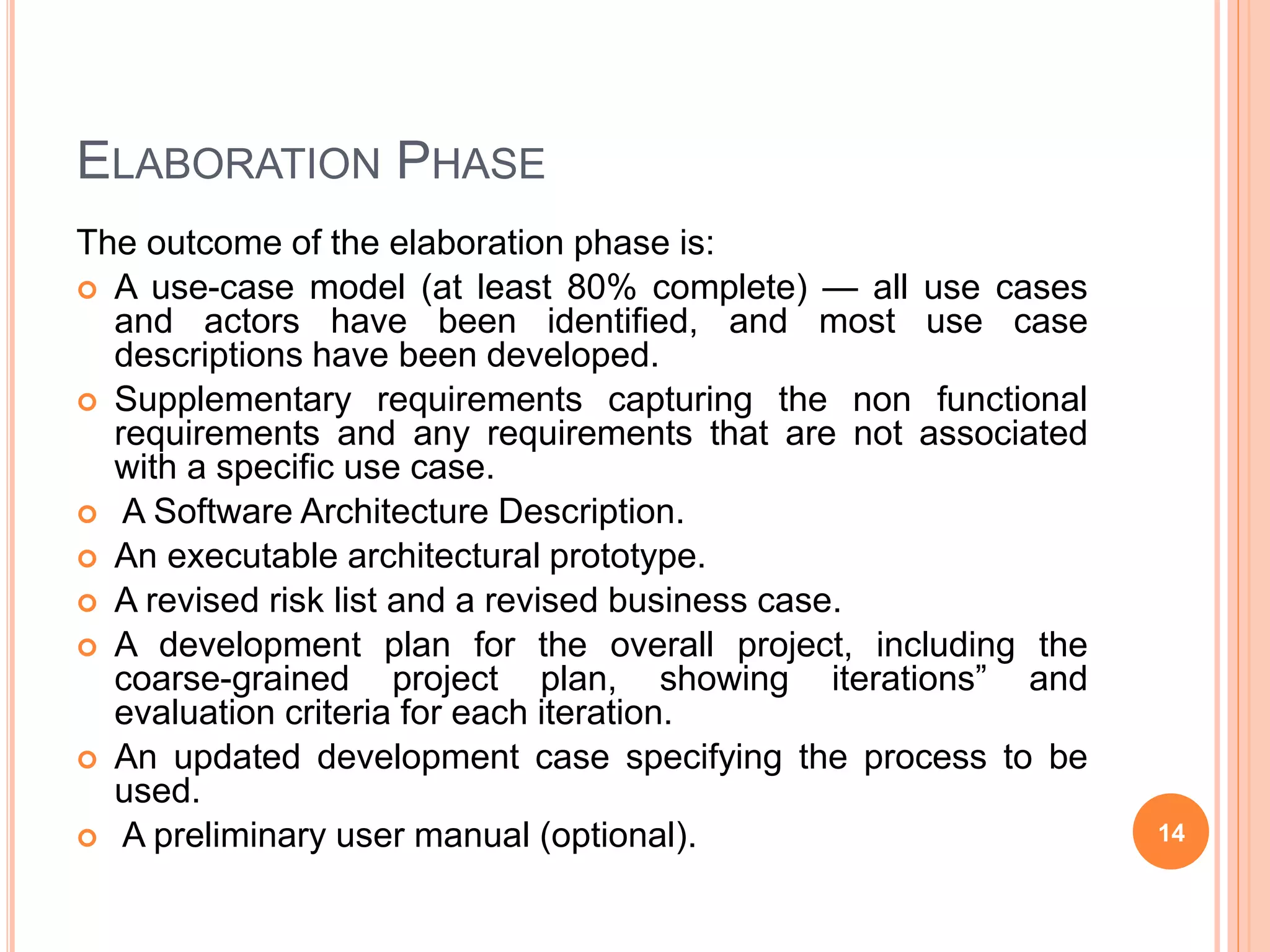 ELABORATION PHASE
The outcome of the elaboration phase is:
 A use-case model (at least 80% complete) — all use cases
and actors have been identified, and most use case
descriptions have been developed.
 Supplementary requirements capturing the non functional
requirements and any requirements that are not associated
with a specific use case.
 A Software Architecture Description.
 An executable architectural prototype.
 A revised risk list and a revised business case.
 A development plan for the overall project, including the
coarse-grained project plan, showing iterations” and
evaluation criteria for each iteration.
 An updated development case specifying the process to be
used.
 A preliminary user manual (optional). 14
 