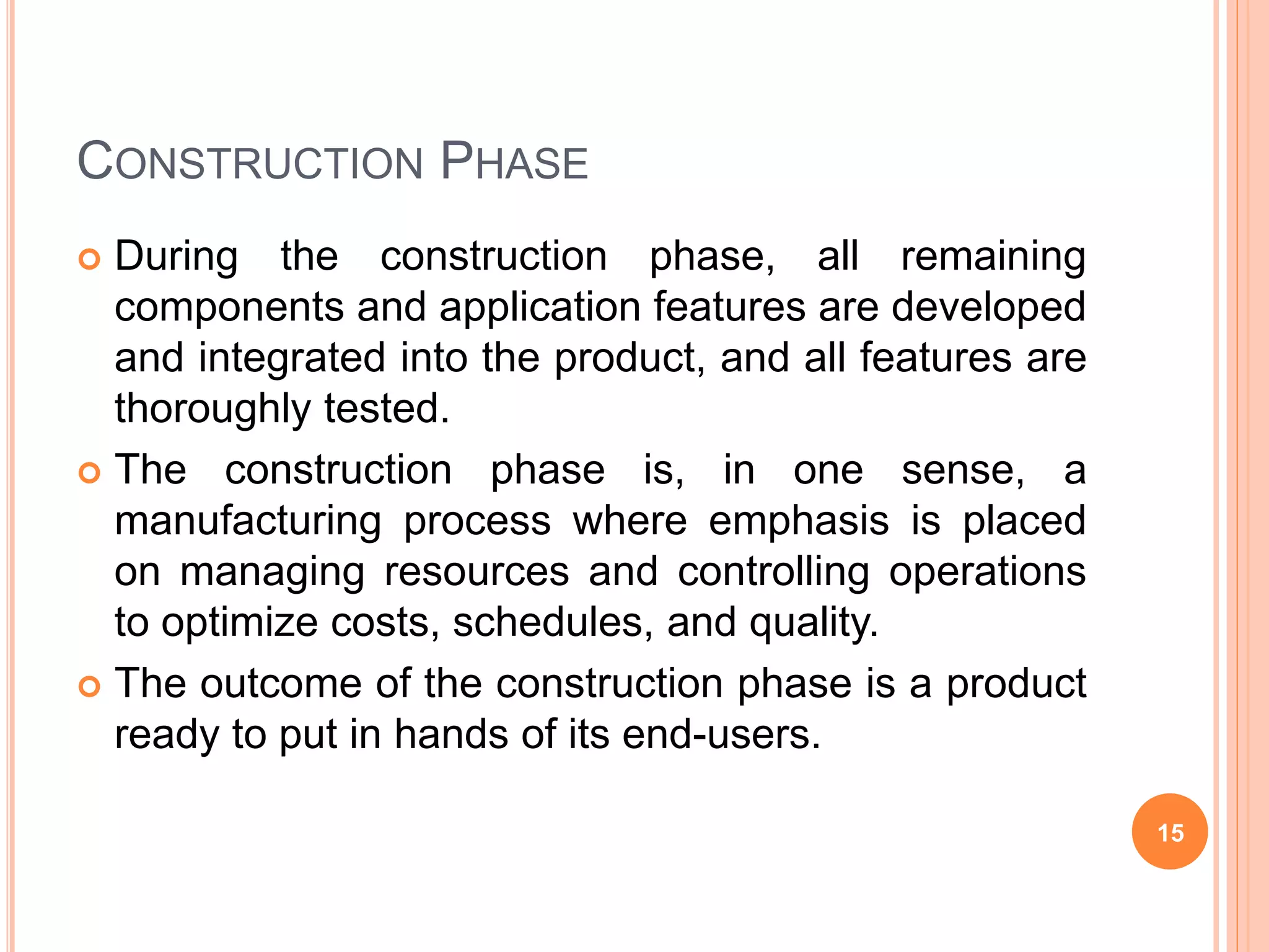 CONSTRUCTION PHASE
 During the construction phase, all remaining
components and application features are developed
and integrated into the product, and all features are
thoroughly tested.
 The construction phase is, in one sense, a
manufacturing process where emphasis is placed
on managing resources and controlling operations
to optimize costs, schedules, and quality.
 The outcome of the construction phase is a product
ready to put in hands of its end-users.
15
 
