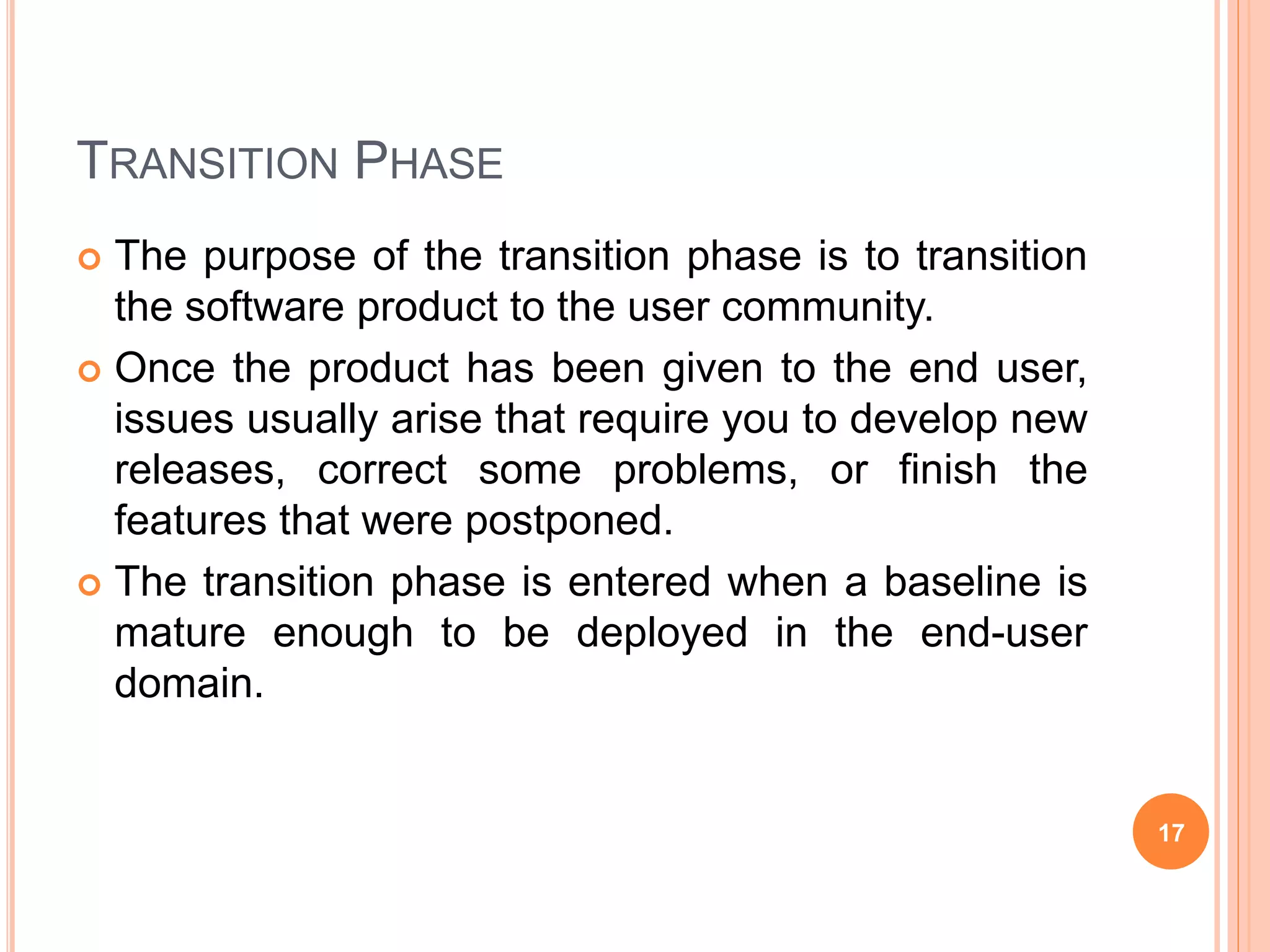 TRANSITION PHASE
 The purpose of the transition phase is to transition
the software product to the user community.
 Once the product has been given to the end user,
issues usually arise that require you to develop new
releases, correct some problems, or finish the
features that were postponed.
 The transition phase is entered when a baseline is
mature enough to be deployed in the end-user
domain.
17
 