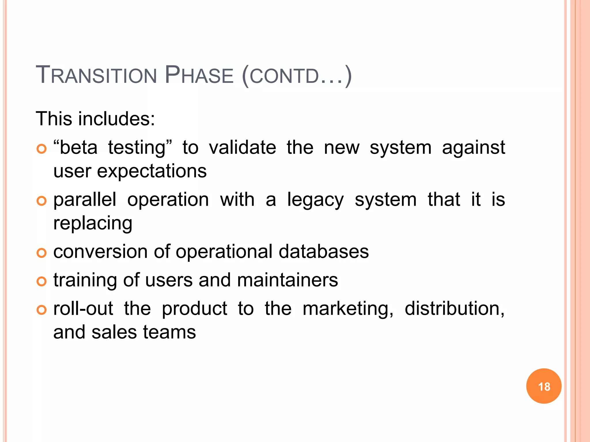 TRANSITION PHASE (CONTD…)
This includes:
 “beta testing” to validate the new system against
user expectations
 parallel operation with a legacy system that it is
replacing
 conversion of operational databases
 training of users and maintainers
 roll-out the product to the marketing, distribution,
and sales teams
18
 
