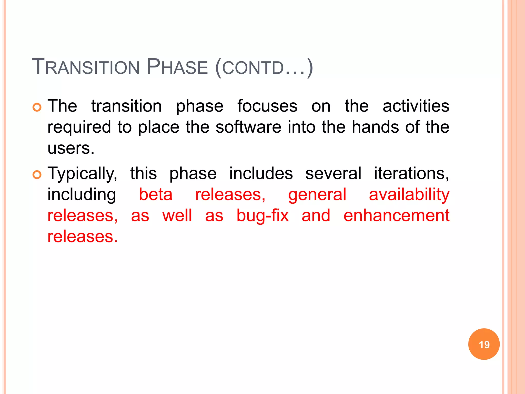 TRANSITION PHASE (CONTD…)
 The transition phase focuses on the activities
required to place the software into the hands of the
users.
 Typically, this phase includes several iterations,
including beta releases, general availability
releases, as well as bug-fix and enhancement
releases.
19
 