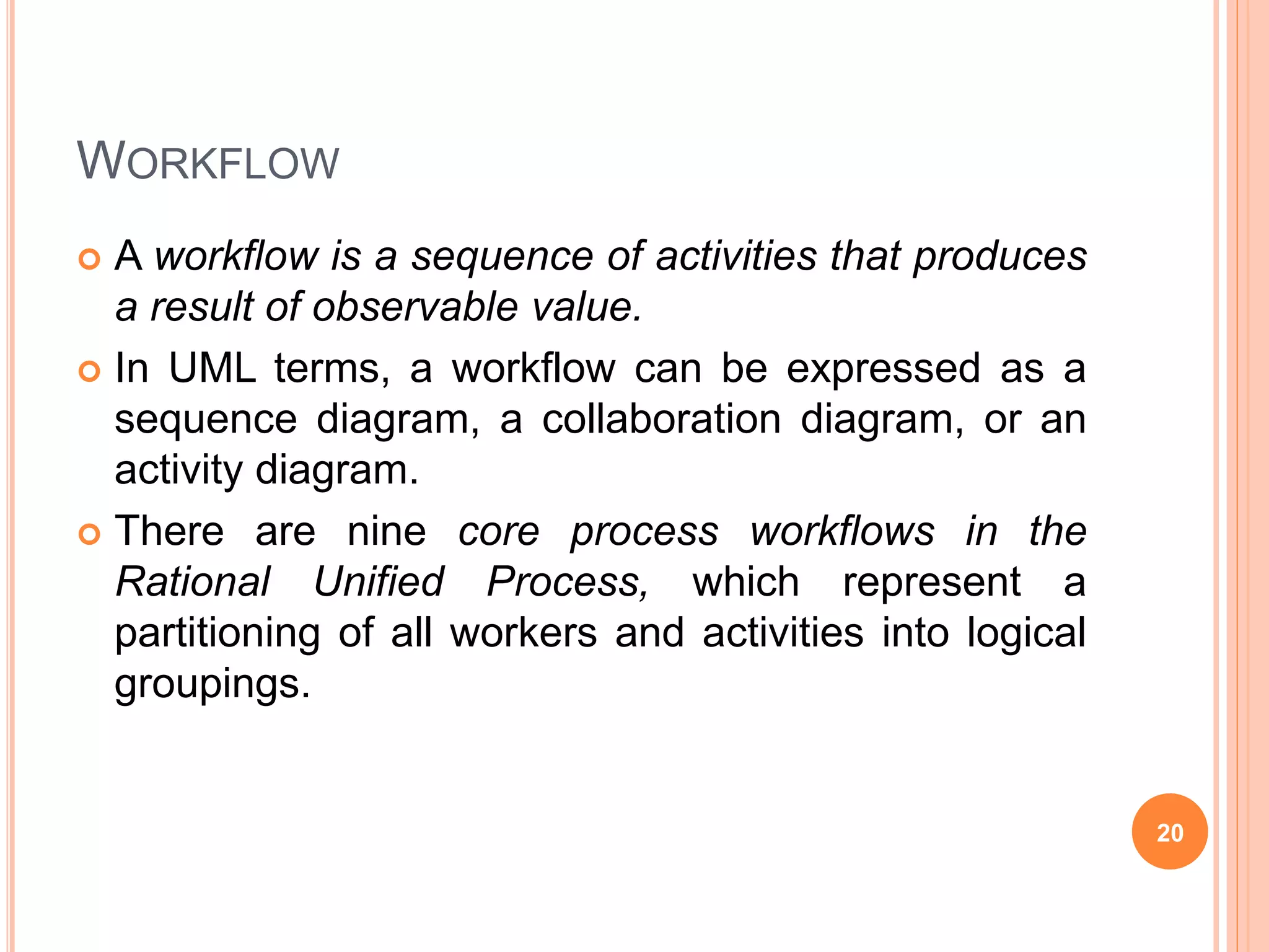 WORKFLOW
 A workflow is a sequence of activities that produces
a result of observable value.
 In UML terms, a workflow can be expressed as a
sequence diagram, a collaboration diagram, or an
activity diagram.
 There are nine core process workflows in the
Rational Unified Process, which represent a
partitioning of all workers and activities into logical
groupings.
20
 