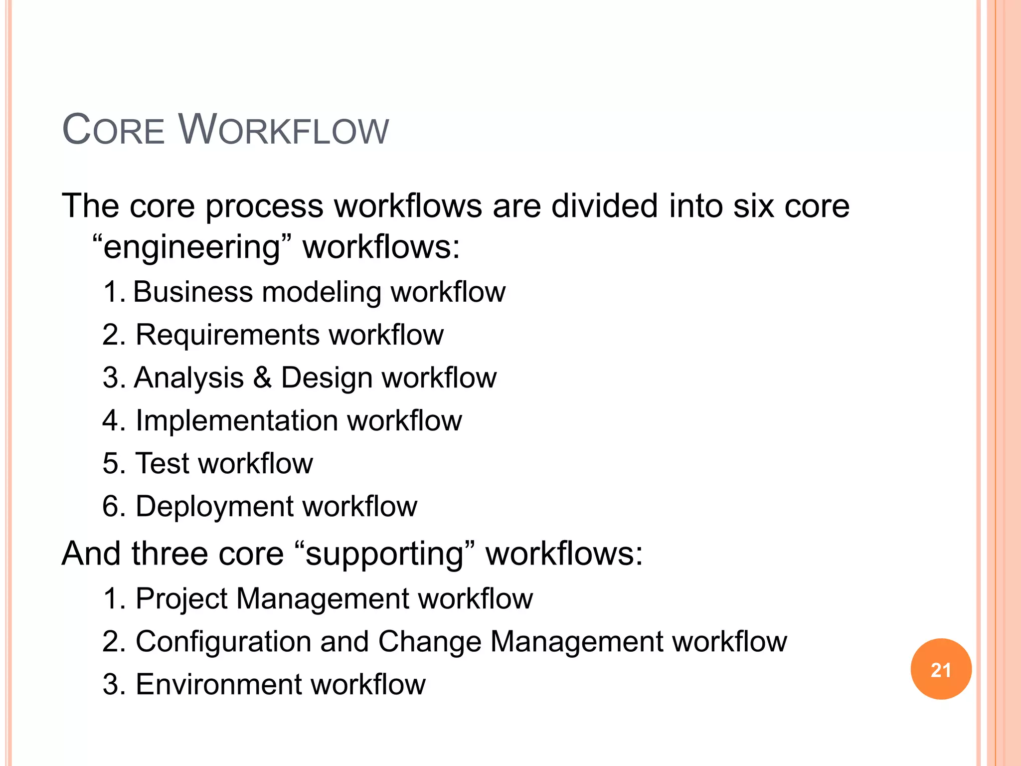 CORE WORKFLOW
The core process workflows are divided into six core
“engineering” workflows:
1. Business modeling workflow
2. Requirements workflow
3. Analysis & Design workflow
4. Implementation workflow
5. Test workflow
6. Deployment workflow
And three core “supporting” workflows:
1. Project Management workflow
2. Configuration and Change Management workflow
3. Environment workflow
21
 