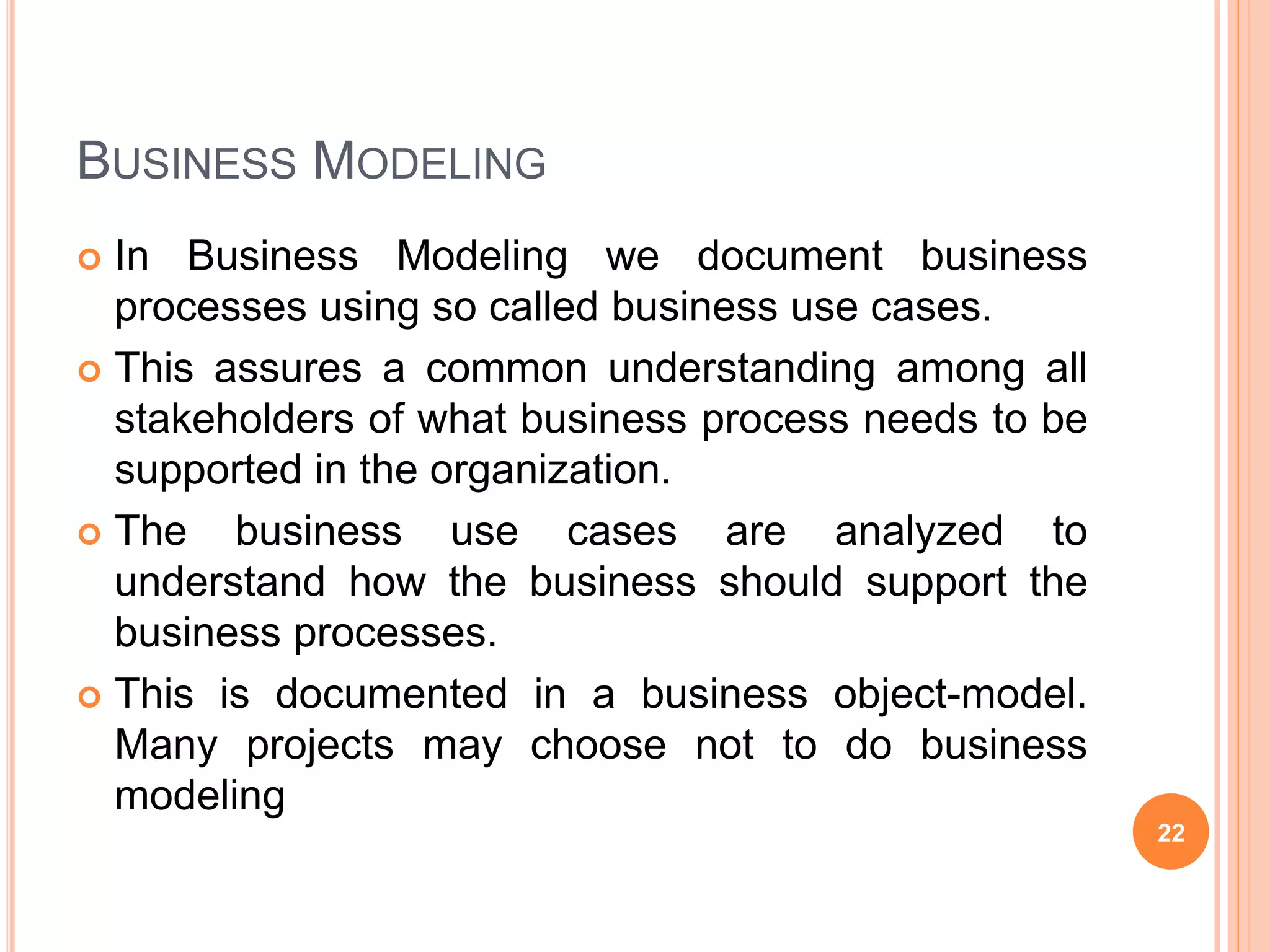 BUSINESS MODELING
 In Business Modeling we document business
processes using so called business use cases.
 This assures a common understanding among all
stakeholders of what business process needs to be
supported in the organization.
 The business use cases are analyzed to
understand how the business should support the
business processes.
 This is documented in a business object-model.
Many projects may choose not to do business
modeling
22
 