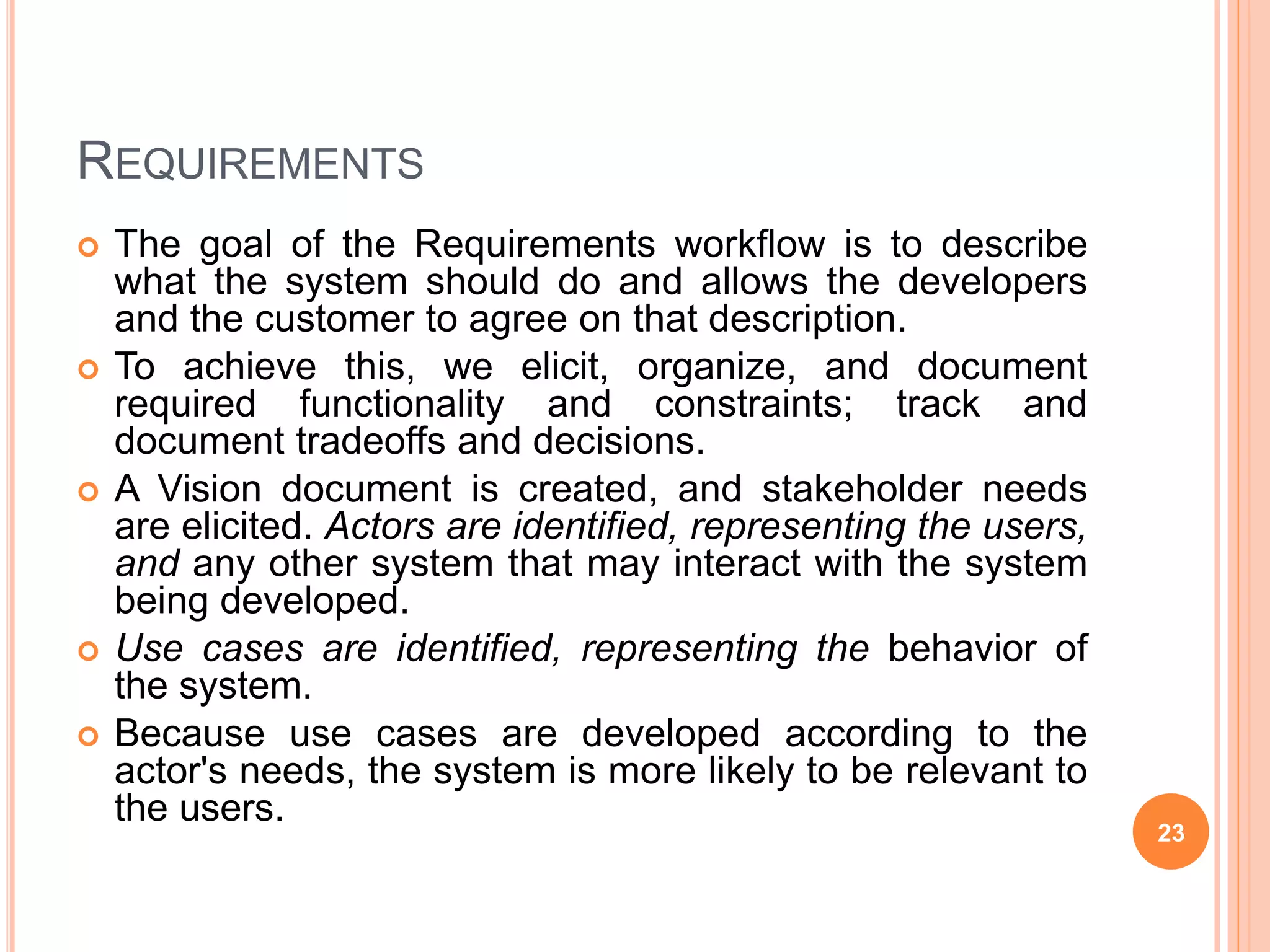 REQUIREMENTS
 The goal of the Requirements workflow is to describe
what the system should do and allows the developers
and the customer to agree on that description.
 To achieve this, we elicit, organize, and document
required functionality and constraints; track and
document tradeoffs and decisions.
 A Vision document is created, and stakeholder needs
are elicited. Actors are identified, representing the users,
and any other system that may interact with the system
being developed.
 Use cases are identified, representing the behavior of
the system.
 Because use cases are developed according to the
actor's needs, the system is more likely to be relevant to
the users.
23
 