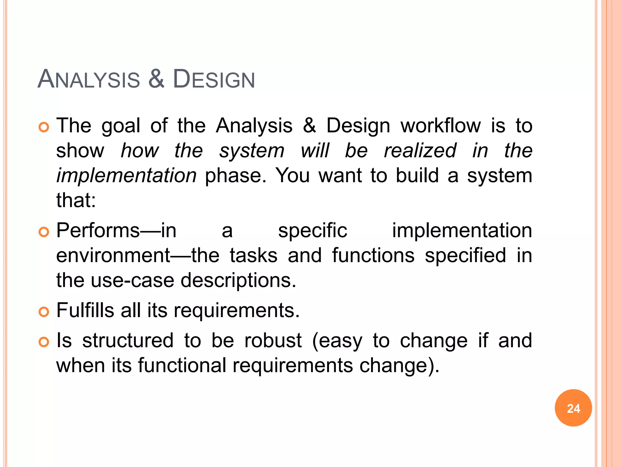 ANALYSIS & DESIGN
 The goal of the Analysis & Design workflow is to
show how the system will be realized in the
implementation phase. You want to build a system
that:
 Performs—in a specific implementation
environment—the tasks and functions specified in
the use-case descriptions.
 Fulfills all its requirements.
 Is structured to be robust (easy to change if and
when its functional requirements change).
24
 