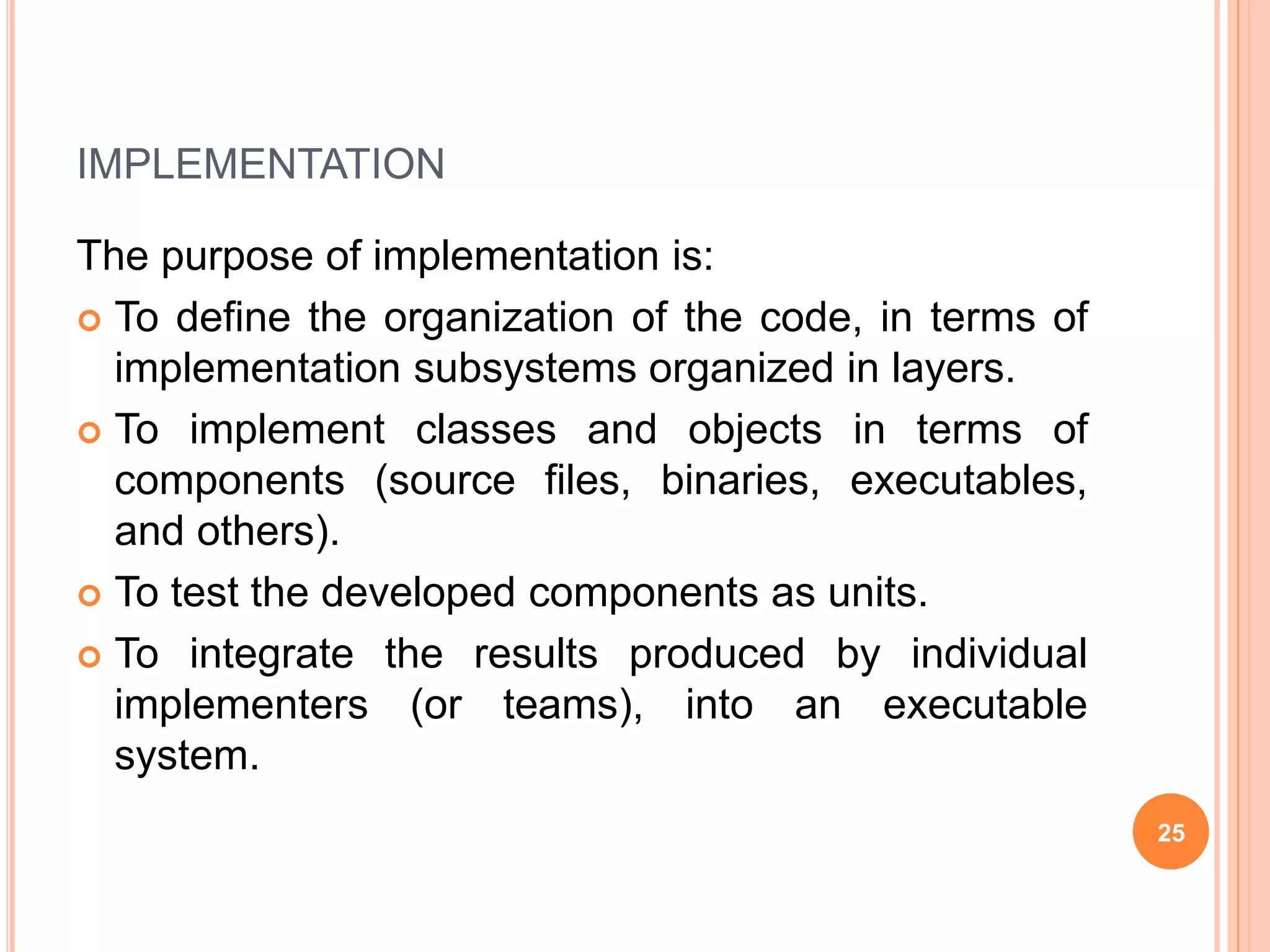 IMPLEMENTATION
The purpose of implementation is:
 To define the organization of the code, in terms of
implementation subsystems organized in layers.
 To implement classes and objects in terms of
components (source files, binaries, executables,
and others).
 To test the developed components as units.
 To integrate the results produced by individual
implementers (or teams), into an executable
system.
25
 