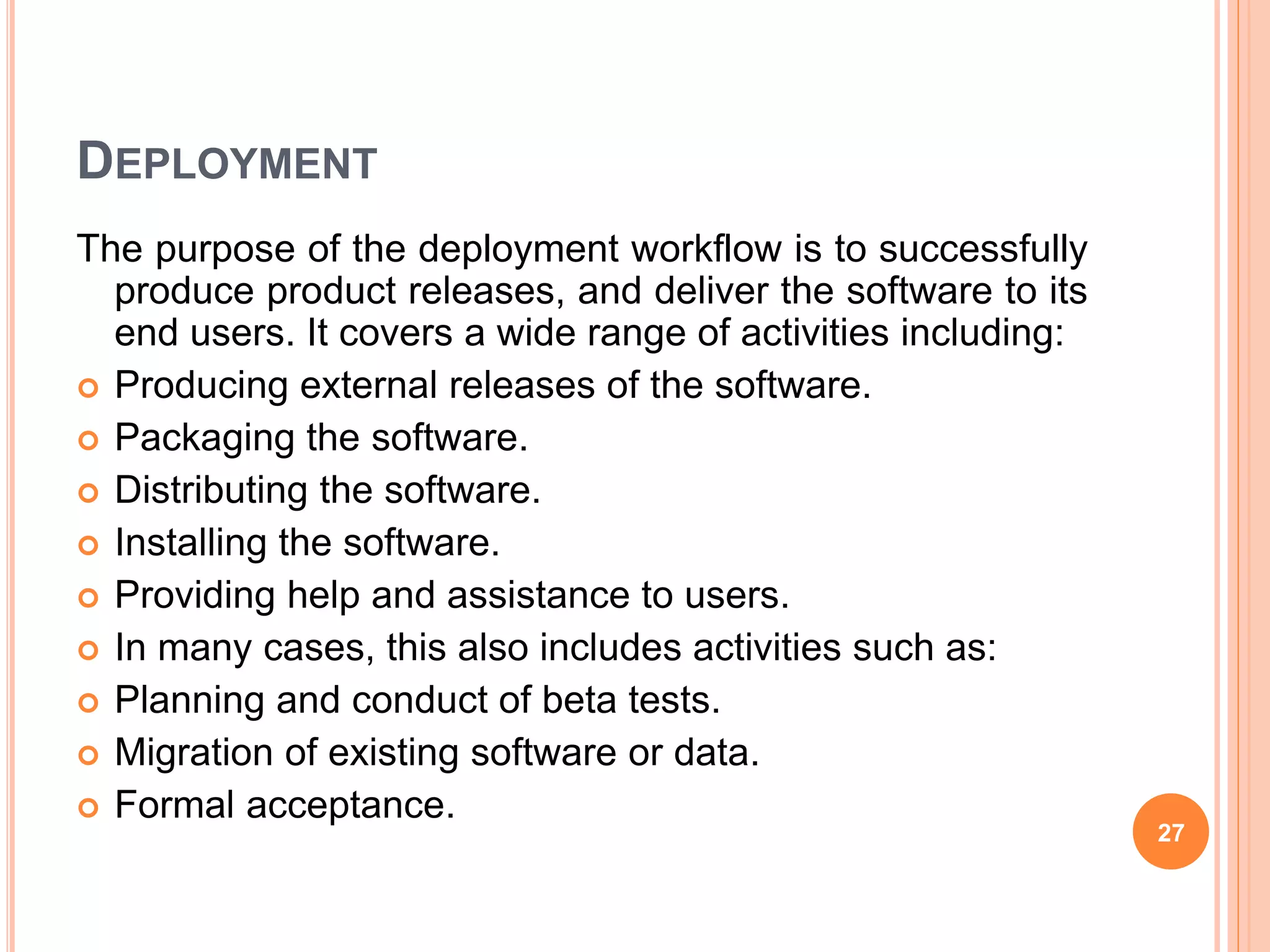 DEPLOYMENT
The purpose of the deployment workflow is to successfully
produce product releases, and deliver the software to its
end users. It covers a wide range of activities including:
 Producing external releases of the software.
 Packaging the software.
 Distributing the software.
 Installing the software.
 Providing help and assistance to users.
 In many cases, this also includes activities such as:
 Planning and conduct of beta tests.
 Migration of existing software or data.
 Formal acceptance.
27
 