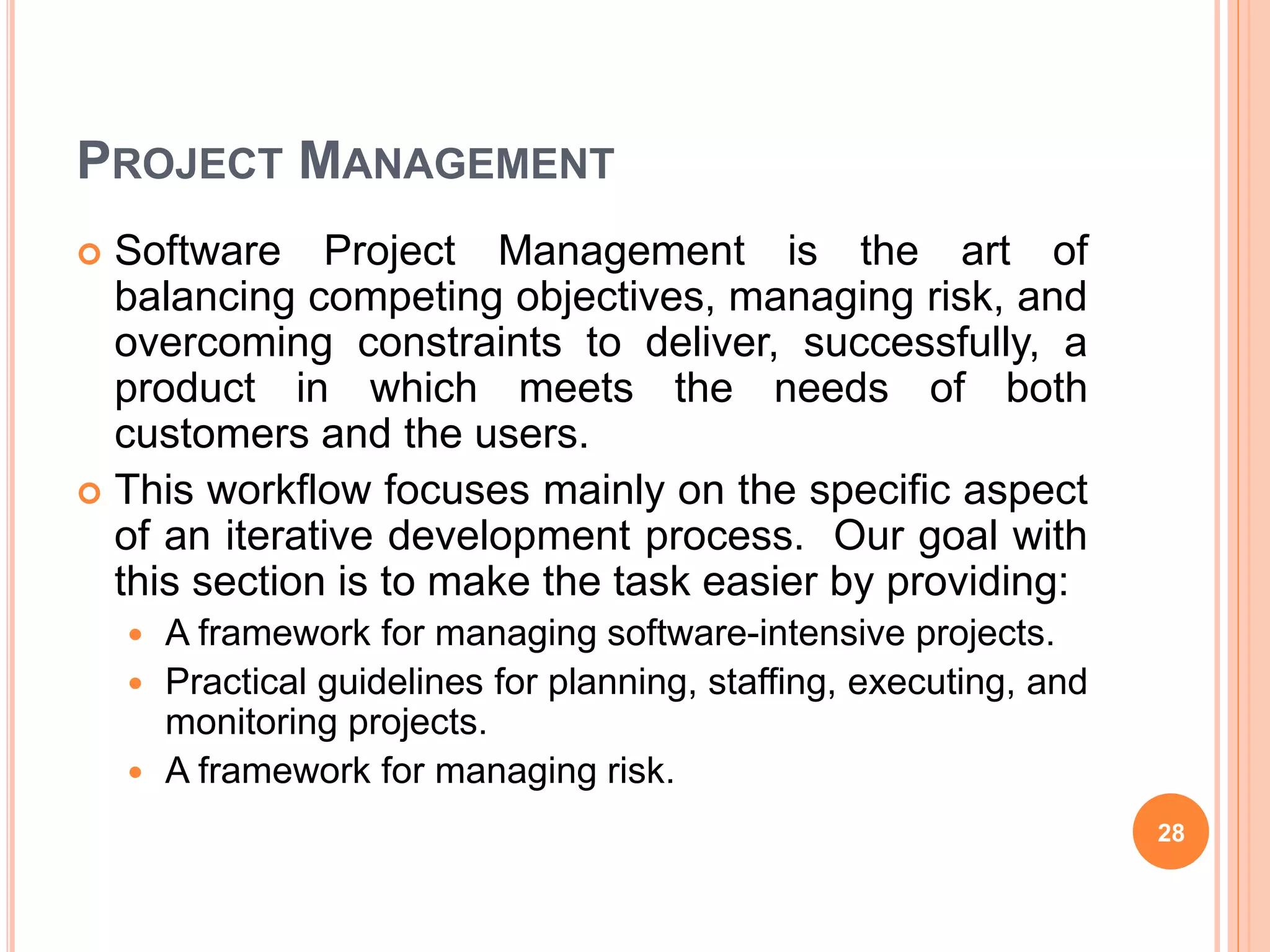 PROJECT MANAGEMENT
 Software Project Management is the art of
balancing competing objectives, managing risk, and
overcoming constraints to deliver, successfully, a
product in which meets the needs of both
customers and the users.
 This workflow focuses mainly on the specific aspect
of an iterative development process. Our goal with
this section is to make the task easier by providing:
 A framework for managing software-intensive projects.
 Practical guidelines for planning, staffing, executing, and
monitoring projects.
 A framework for managing risk.
28
 