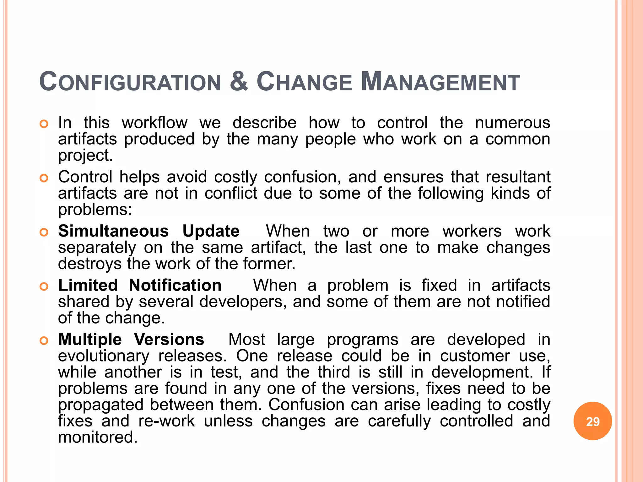 CONFIGURATION & CHANGE MANAGEMENT
 In this workflow we describe how to control the numerous
artifacts produced by the many people who work on a common
project.
 Control helps avoid costly confusion, and ensures that resultant
artifacts are not in conflict due to some of the following kinds of
problems:
 Simultaneous Update When two or more workers work
separately on the same artifact, the last one to make changes
destroys the work of the former.
 Limited Notification When a problem is fixed in artifacts
shared by several developers, and some of them are not notified
of the change.
 Multiple Versions Most large programs are developed in
evolutionary releases. One release could be in customer use,
while another is in test, and the third is still in development. If
problems are found in any one of the versions, fixes need to be
propagated between them. Confusion can arise leading to costly
fixes and re-work unless changes are carefully controlled and
monitored.
29
 
