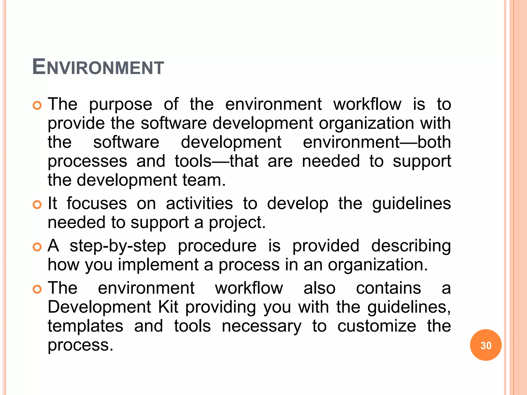ENVIRONMENT
 The purpose of the environment workflow is to
provide the software development organization with
the software development environment—both
processes and tools—that are needed to support
the development team.
 It focuses on activities to develop the guidelines
needed to support a project.
 A step-by-step procedure is provided describing
how you implement a process in an organization.
 The environment workflow also contains a
Development Kit providing you with the guidelines,
templates and tools necessary to customize the
process. 30
 