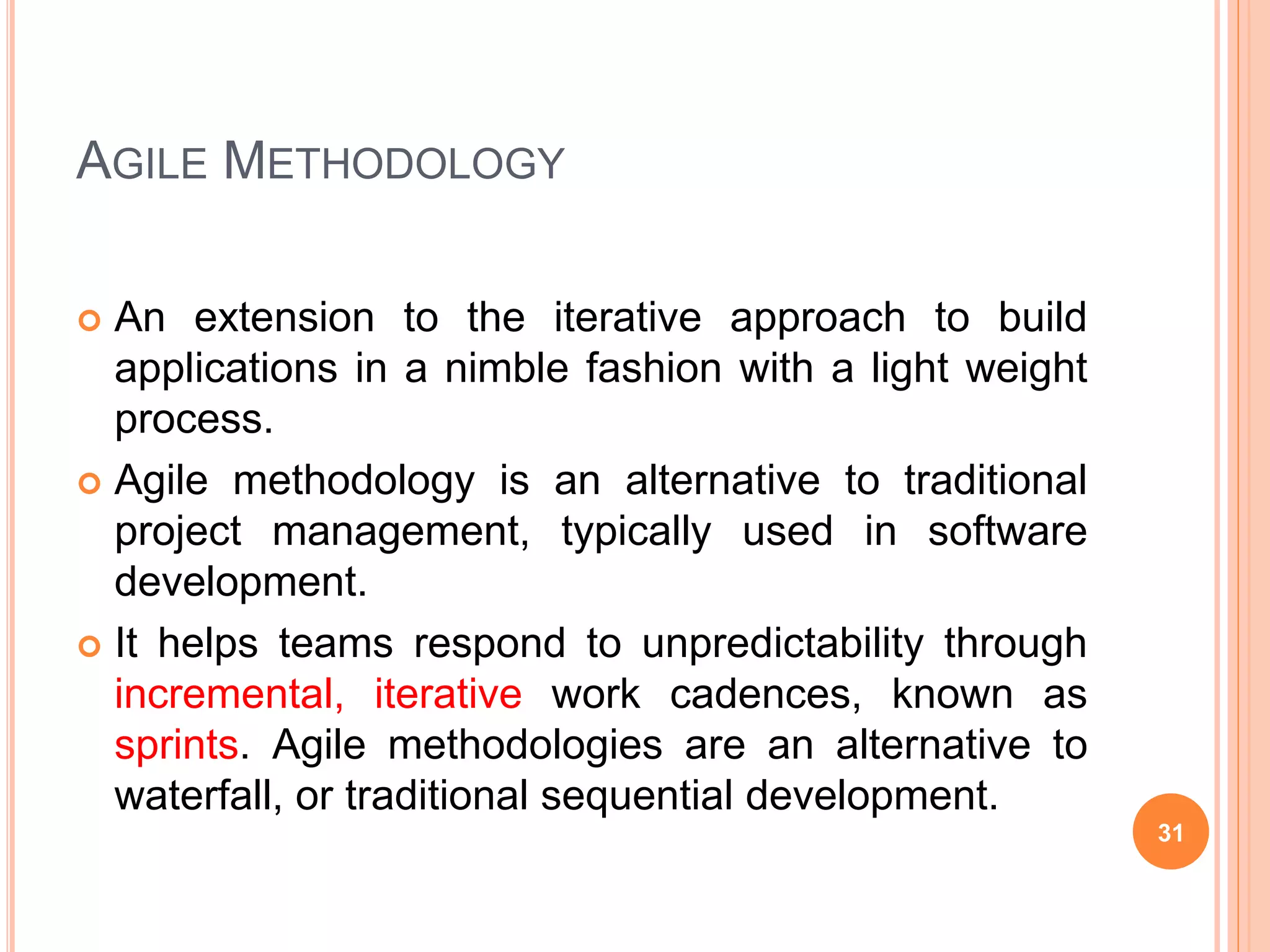 AGILE METHODOLOGY
 An extension to the iterative approach to build
applications in a nimble fashion with a light weight
process.
 Agile methodology is an alternative to traditional
project management, typically used in software
development.
 It helps teams respond to unpredictability through
incremental, iterative work cadences, known as
sprints. Agile methodologies are an alternative to
waterfall, or traditional sequential development.
31
 