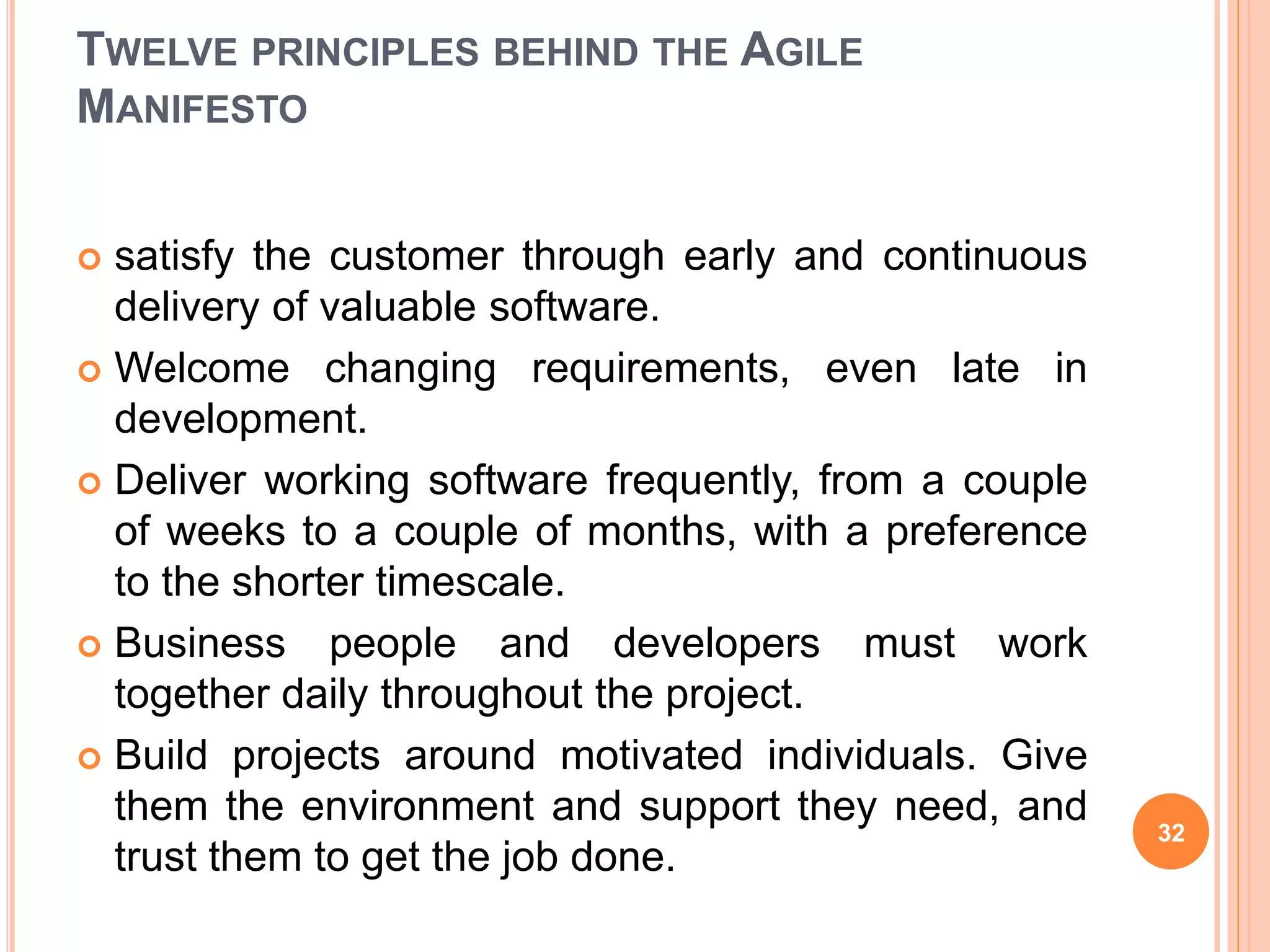 TWELVE PRINCIPLES BEHIND THE AGILE
MANIFESTO
 satisfy the customer through early and continuous
delivery of valuable software.
 Welcome changing requirements, even late in
development.
 Deliver working software frequently, from a couple
of weeks to a couple of months, with a preference
to the shorter timescale.
 Business people and developers must work
together daily throughout the project.
 Build projects around motivated individuals. Give
them the environment and support they need, and
trust them to get the job done.
32
 