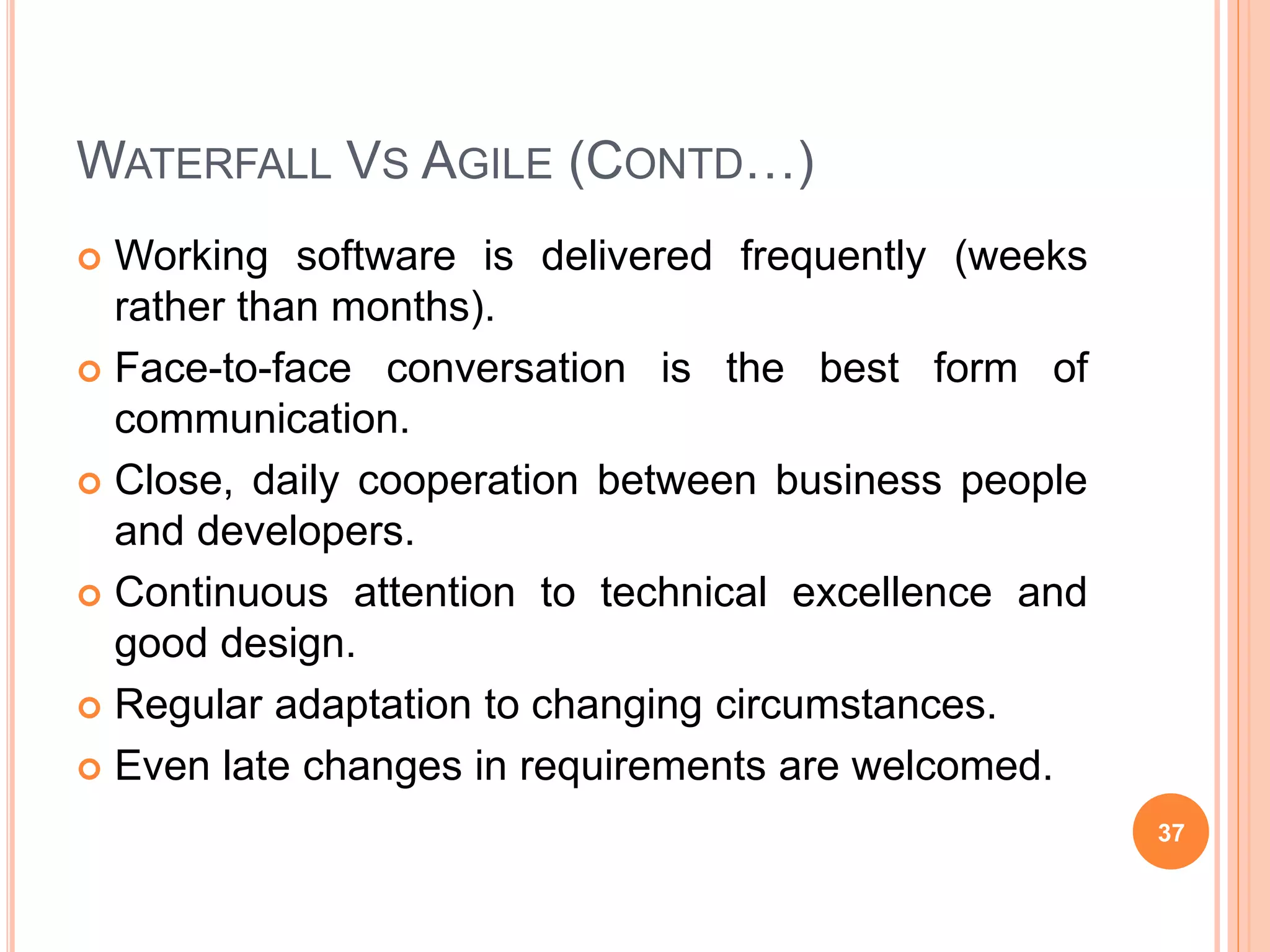 WATERFALL VS AGILE (CONTD…)
 Working software is delivered frequently (weeks
rather than months).
 Face-to-face conversation is the best form of
communication.
 Close, daily cooperation between business people
and developers.
 Continuous attention to technical excellence and
good design.
 Regular adaptation to changing circumstances.
 Even late changes in requirements are welcomed.
37
 