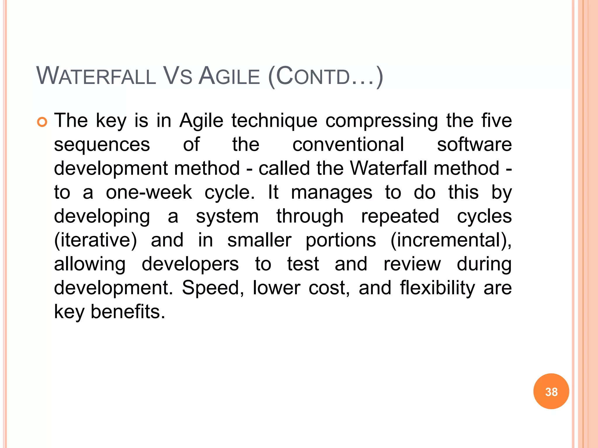 WATERFALL VS AGILE (CONTD…)
 The key is in Agile technique compressing the five
sequences of the conventional software
development method - called the Waterfall method -
to a one-week cycle. It manages to do this by
developing a system through repeated cycles
(iterative) and in smaller portions (incremental),
allowing developers to test and review during
development. Speed, lower cost, and flexibility are
key benefits.
38
 