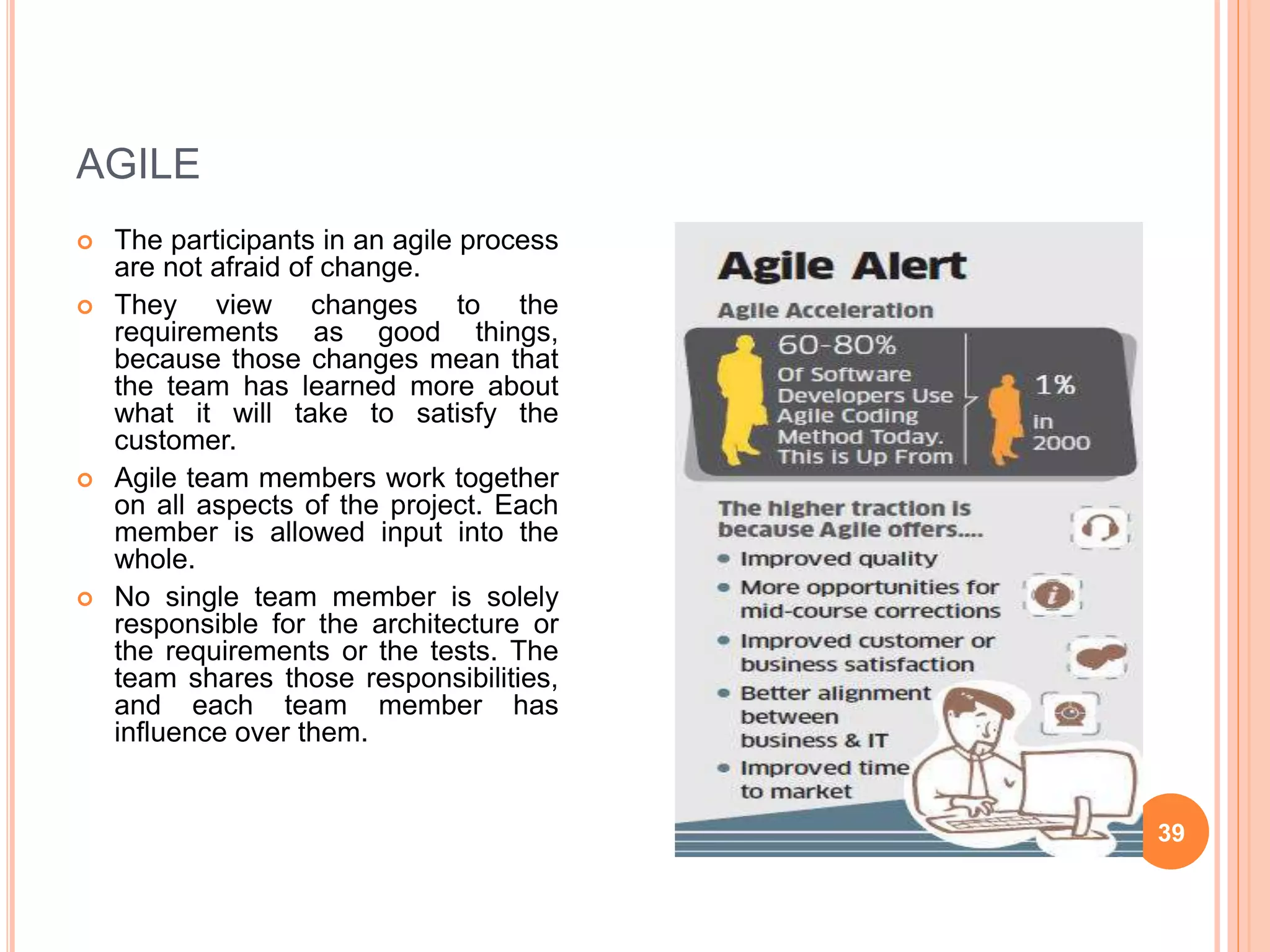 AGILE
 The participants in an agile process
are not afraid of change.
 They view changes to the
requirements as good things,
because those changes mean that
the team has learned more about
what it will take to satisfy the
customer.
 Agile team members work together
on all aspects of the project. Each
member is allowed input into the
whole.
 No single team member is solely
responsible for the architecture or
the requirements or the tests. The
team shares those responsibilities,
and each team member has
influence over them.
39
 