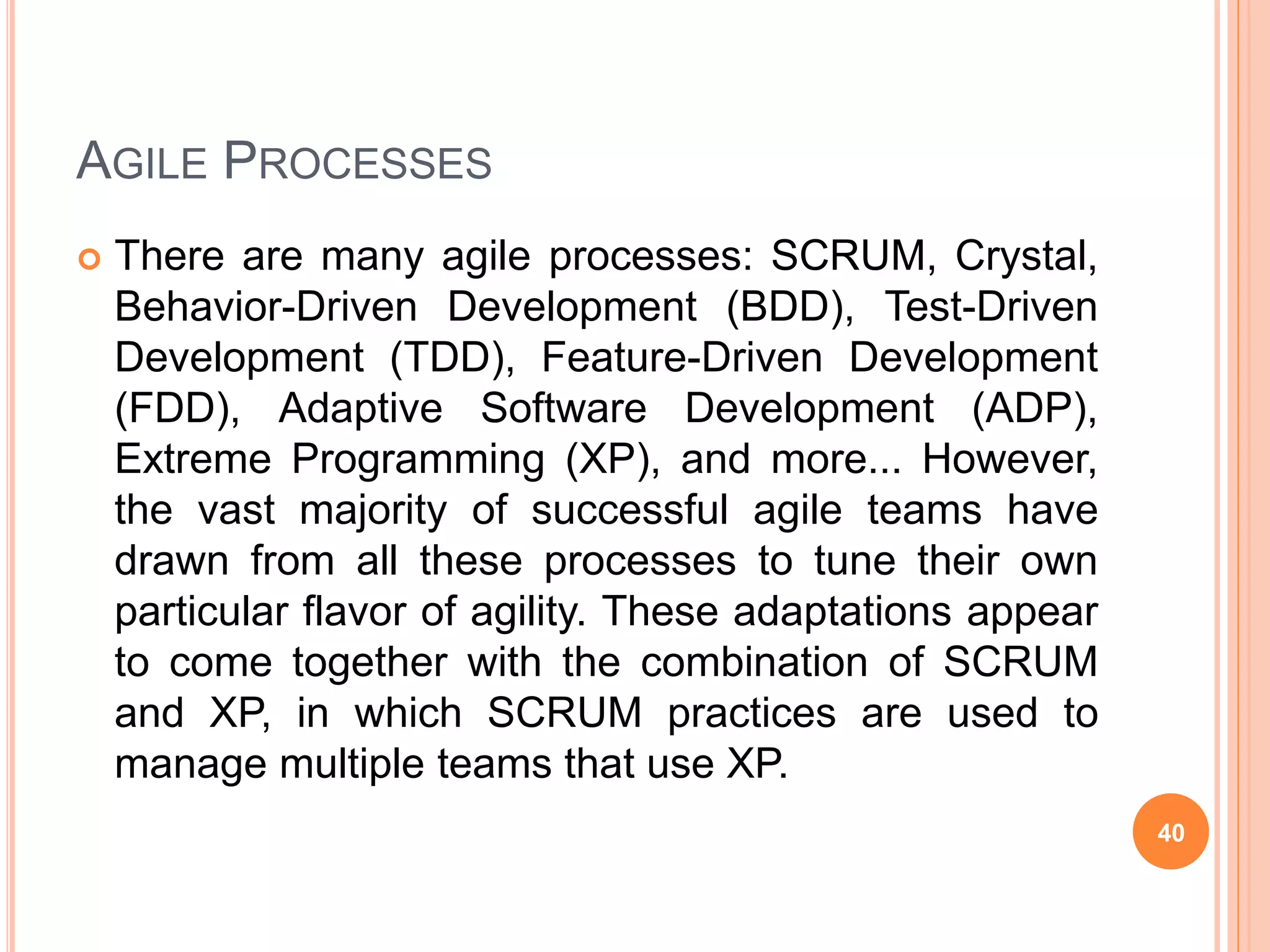 AGILE PROCESSES
 There are many agile processes: SCRUM, Crystal,
Behavior-Driven Development (BDD), Test-Driven
Development (TDD), Feature-Driven Development
(FDD), Adaptive Software Development (ADP),
Extreme Programming (XP), and more... However,
the vast majority of successful agile teams have
drawn from all these processes to tune their own
particular flavor of agility. These adaptations appear
to come together with the combination of SCRUM
and XP, in which SCRUM practices are used to
manage multiple teams that use XP.
40
 