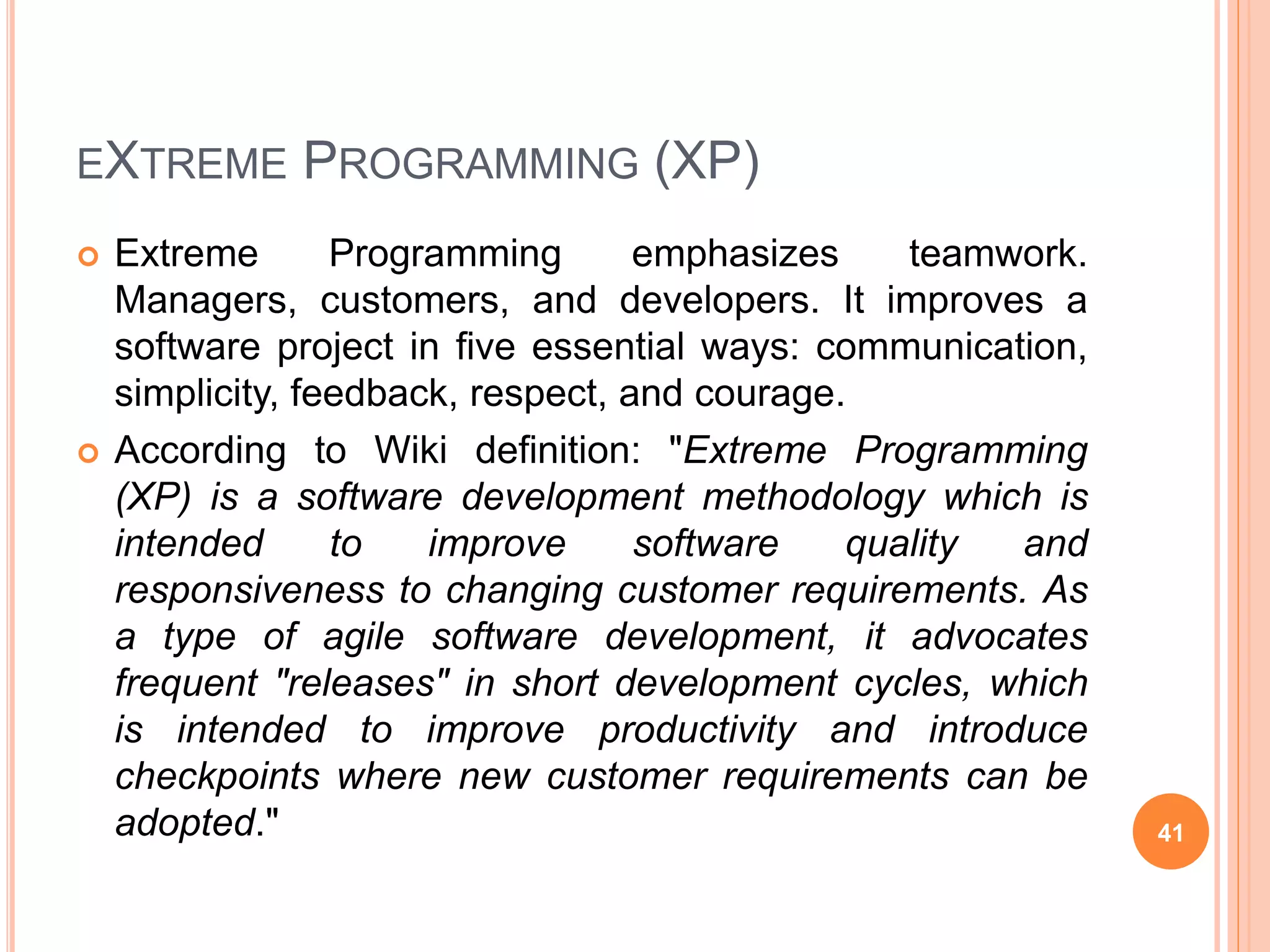 EXTREME PROGRAMMING (XP)
 Extreme Programming emphasizes teamwork.
Managers, customers, and developers. It improves a
software project in five essential ways: communication,
simplicity, feedback, respect, and courage.
 According to Wiki definition: "Extreme Programming
(XP) is a software development methodology which is
intended to improve software quality and
responsiveness to changing customer requirements. As
a type of agile software development, it advocates
frequent "releases" in short development cycles, which
is intended to improve productivity and introduce
checkpoints where new customer requirements can be
adopted." 41
 