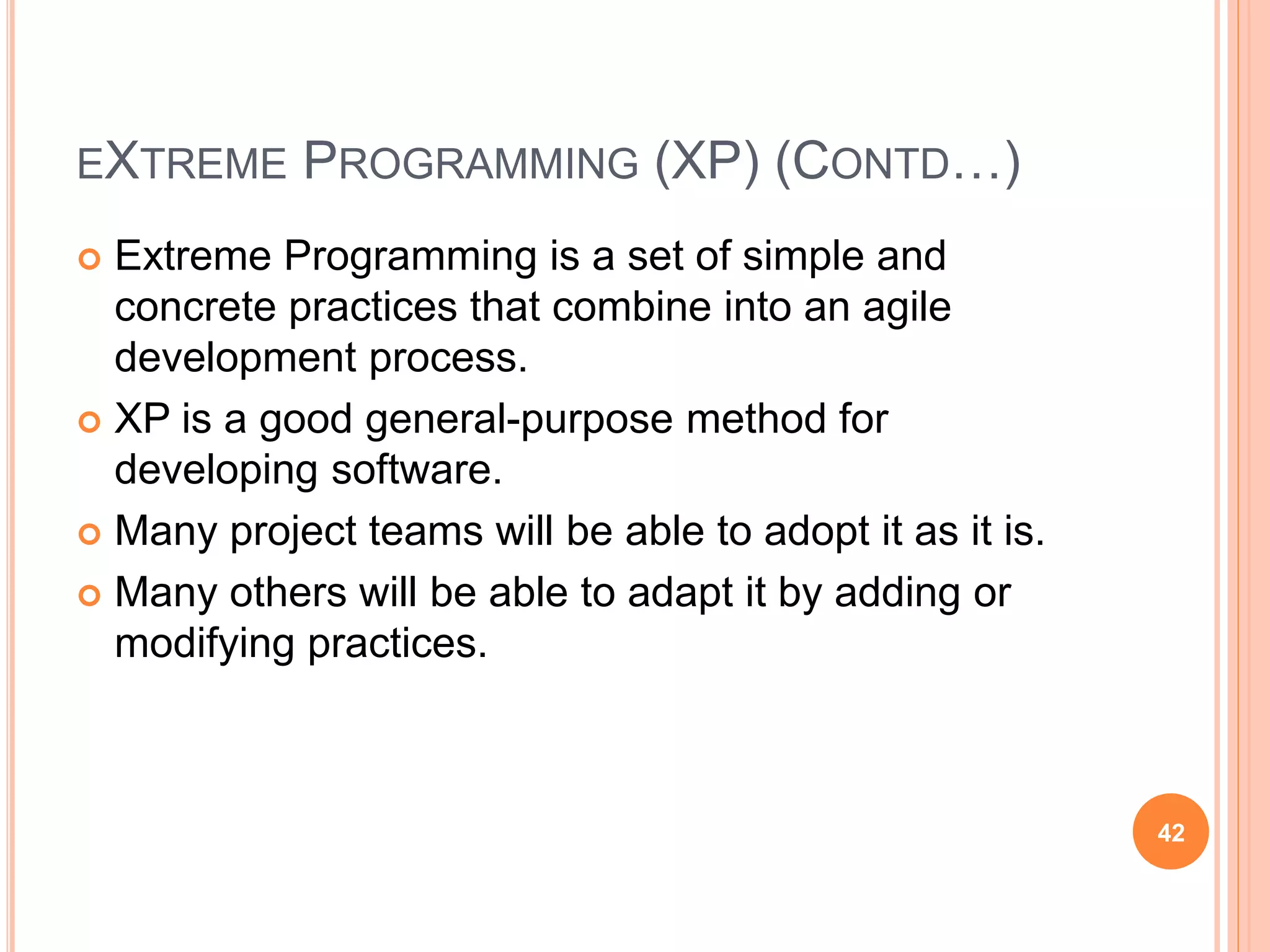 EXTREME PROGRAMMING (XP) (CONTD…)
 Extreme Programming is a set of simple and
concrete practices that combine into an agile
development process.
 XP is a good general-purpose method for
developing software.
 Many project teams will be able to adopt it as it is.
 Many others will be able to adapt it by adding or
modifying practices.
42
 